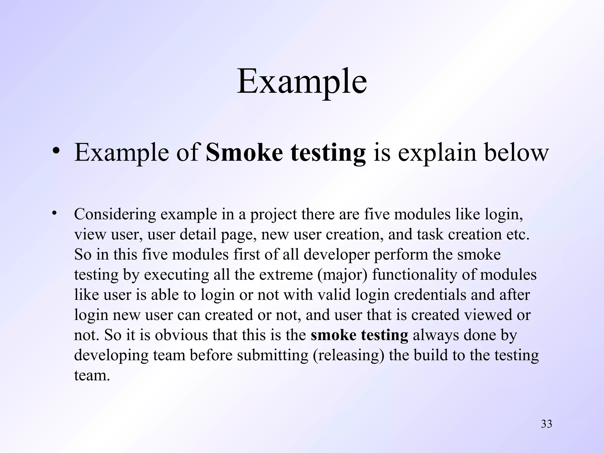Example
• Example of Smoke testing is explain below
•

Considering example in a project there are five modules like login,
view user, user detail page, new user creation, and task creation etc.
So in this five modules first of all developer perform the smoke
testing by executing all the extreme (major) functionality of modules
like user is able to login or not with valid login credentials and after
login new user can created or not, and user that is created viewed or
not. So it is obvious that this is the smoke testing always done by
developing team before submitting (releasing) the build to the testing
team.
33

 