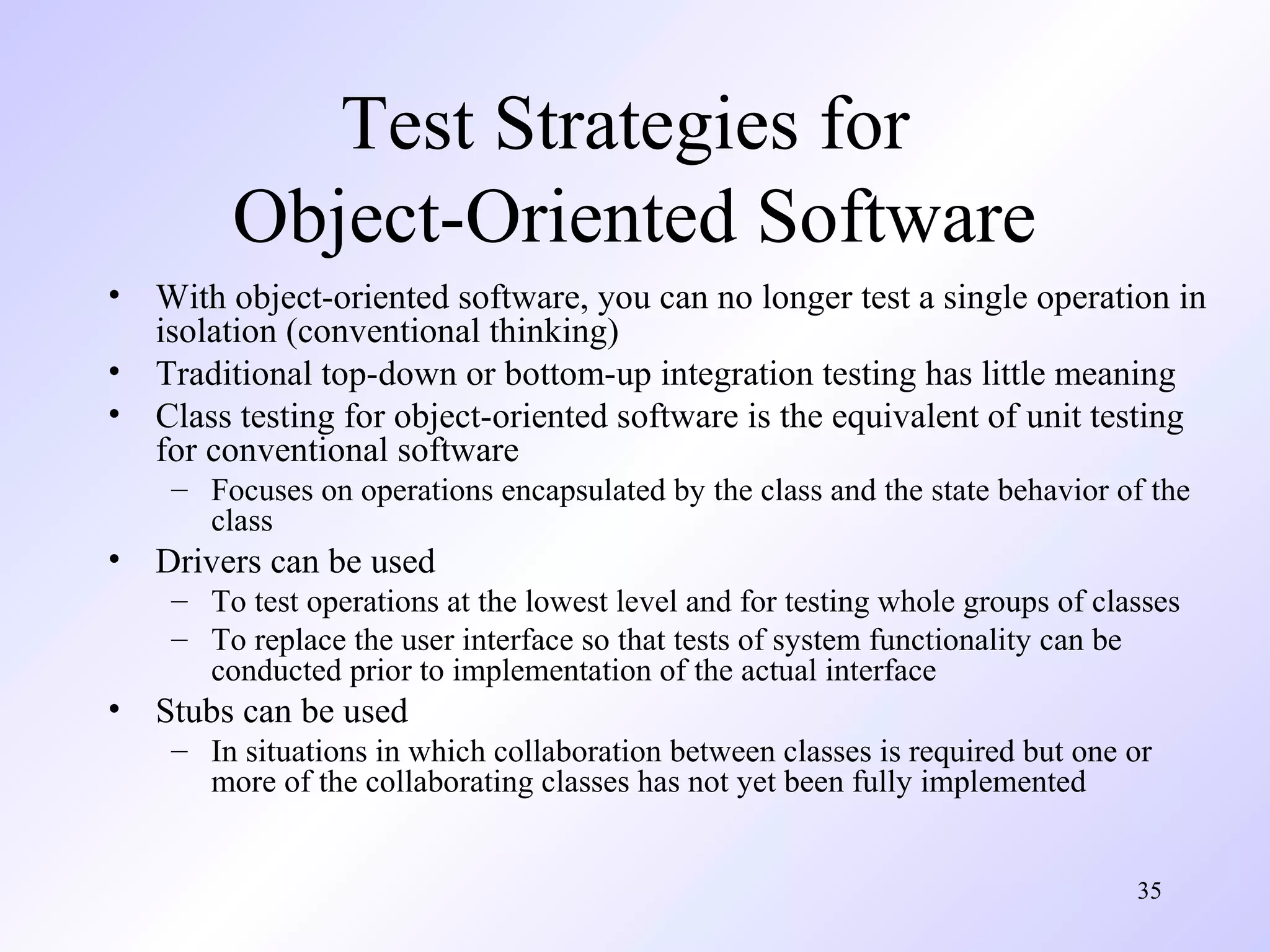 Test Strategies for
Object-Oriented Software
•
•
•

With object-oriented software, you can no longer test a single operation in
isolation (conventional thinking)
Traditional top-down or bottom-up integration testing has little meaning
Class testing for object-oriented software is the equivalent of unit testing
for conventional software
– Focuses on operations encapsulated by the class and the state behavior of the
class

•

Drivers can be used
– To test operations at the lowest level and for testing whole groups of classes
– To replace the user interface so that tests of system functionality can be
conducted prior to implementation of the actual interface

•

Stubs can be used
– In situations in which collaboration between classes is required but one or
more of the collaborating classes has not yet been fully implemented
35

 