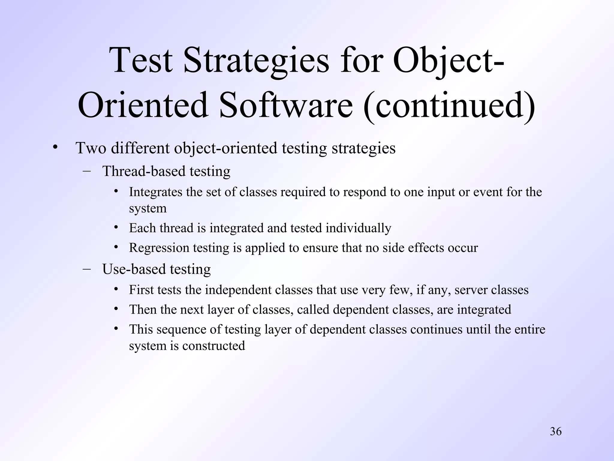 Test Strategies for ObjectOriented Software (continued)
•

Two different object-oriented testing strategies
– Thread-based testing
• Integrates the set of classes required to respond to one input or event for the
system
• Each thread is integrated and tested individually
• Regression testing is applied to ensure that no side effects occur

– Use-based testing
• First tests the independent classes that use very few, if any, server classes
• Then the next layer of classes, called dependent classes, are integrated
• This sequence of testing layer of dependent classes continues until the entire
system is constructed

36

 