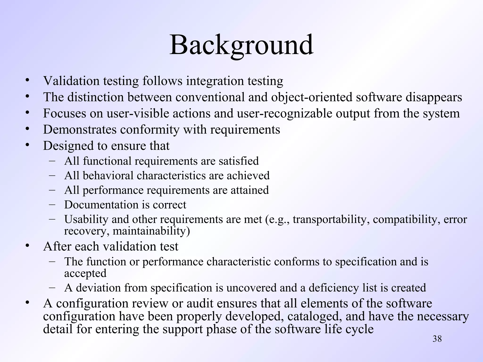 Background
•
•
•
•
•

Validation testing follows integration testing
The distinction between conventional and object-oriented software disappears
Focuses on user-visible actions and user-recognizable output from the system
Demonstrates conformity with requirements
Designed to ensure that
–
–
–
–
–

All functional requirements are satisfied
All behavioral characteristics are achieved
All performance requirements are attained
Documentation is correct
Usability and other requirements are met (e.g., transportability, compatibility, error
recovery, maintainability)

• After each validation test
– The function or performance characteristic conforms to specification and is
accepted
– A deviation from specification is uncovered and a deficiency list is created

• A configuration review or audit ensures that all elements of the software
configuration have been properly developed, cataloged, and have the necessary
detail for entering the support phase of the software life cycle
38

 