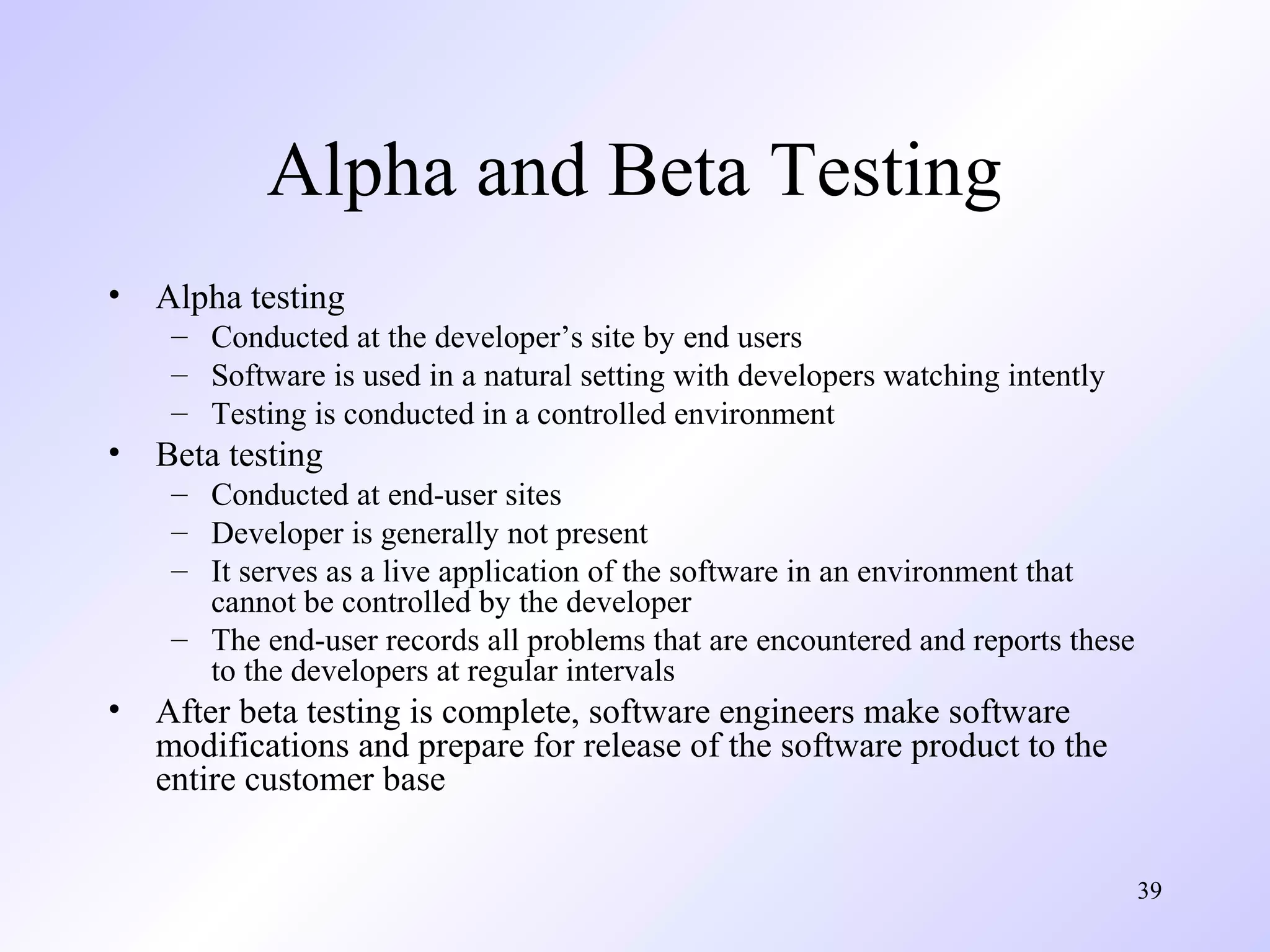 Alpha and Beta Testing
•

Alpha testing
– Conducted at the developer’s site by end users
– Software is used in a natural setting with developers watching intently
– Testing is conducted in a controlled environment

•

Beta testing
– Conducted at end-user sites
– Developer is generally not present
– It serves as a live application of the software in an environment that
cannot be controlled by the developer
– The end-user records all problems that are encountered and reports these
to the developers at regular intervals

•

After beta testing is complete, software engineers make software
modifications and prepare for release of the software product to the
entire customer base
39

 