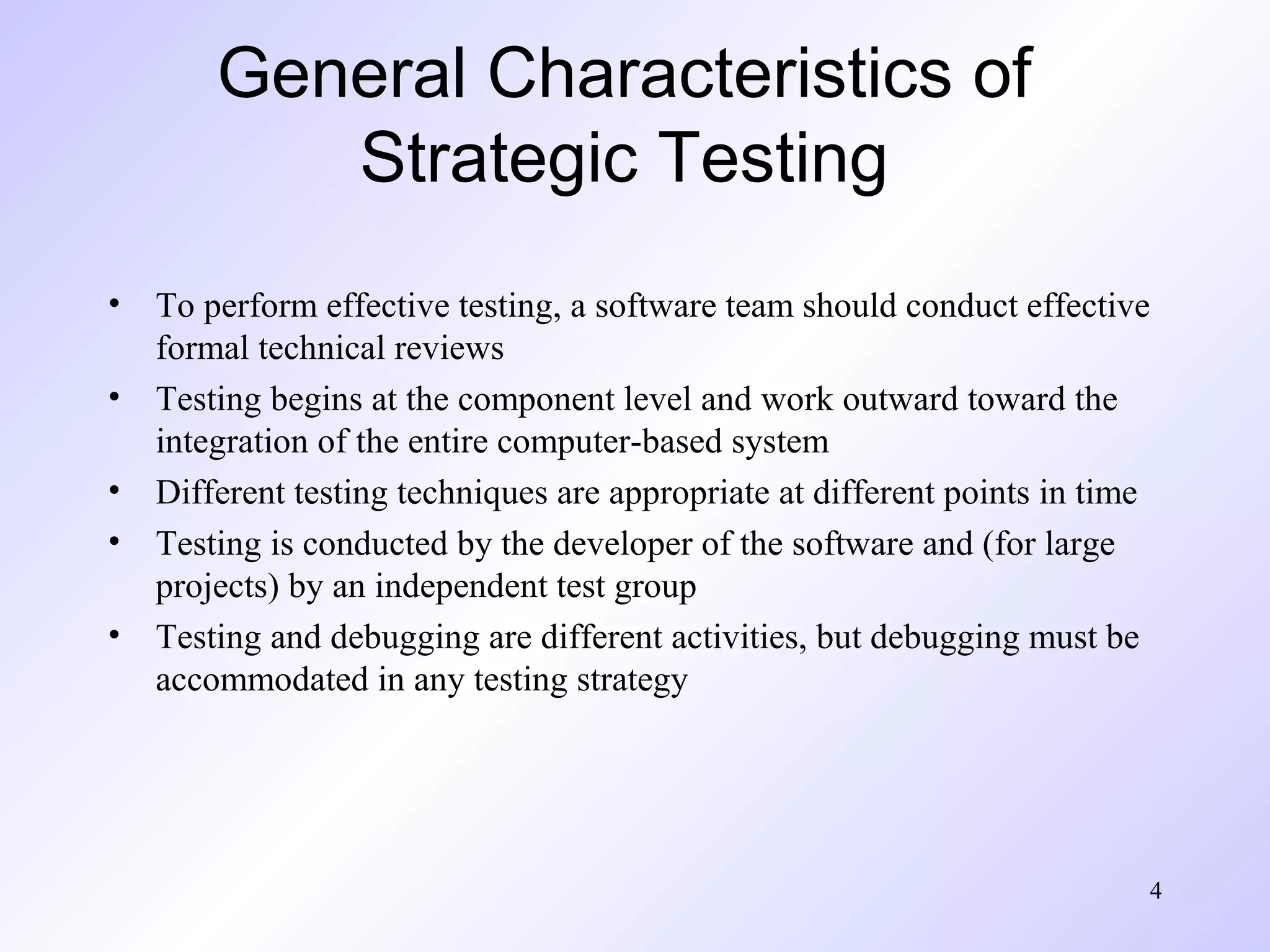 General Characteristics of
Strategic Testing
•
•
•
•
•

To perform effective testing, a software team should conduct effective
formal technical reviews
Testing begins at the component level and work outward toward the
integration of the entire computer-based system
Different testing techniques are appropriate at different points in time
Testing is conducted by the developer of the software and (for large
projects) by an independent test group
Testing and debugging are different activities, but debugging must be
accommodated in any testing strategy

4

 