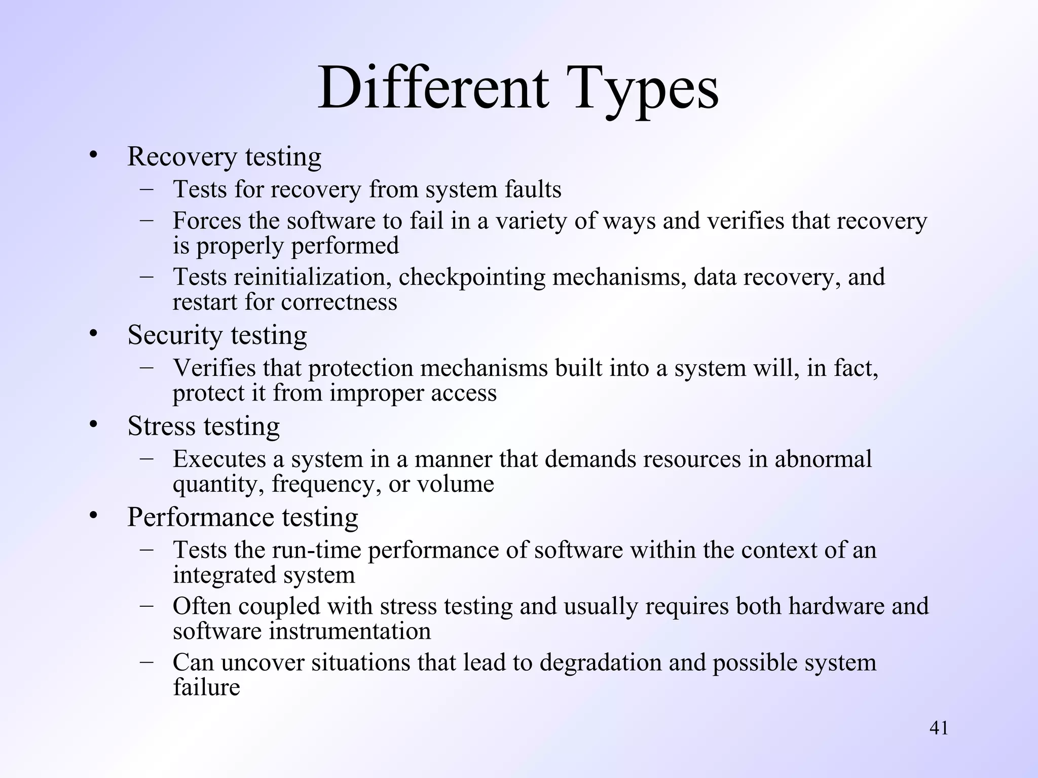 Different Types
•

Recovery testing
– Tests for recovery from system faults
– Forces the software to fail in a variety of ways and verifies that recovery
is properly performed
– Tests reinitialization, checkpointing mechanisms, data recovery, and
restart for correctness

•

Security testing
– Verifies that protection mechanisms built into a system will, in fact,
protect it from improper access

•

Stress testing
– Executes a system in a manner that demands resources in abnormal
quantity, frequency, or volume

•

Performance testing
– Tests the run-time performance of software within the context of an
integrated system
– Often coupled with stress testing and usually requires both hardware and
software instrumentation
– Can uncover situations that lead to degradation and possible system
failure
41

 
