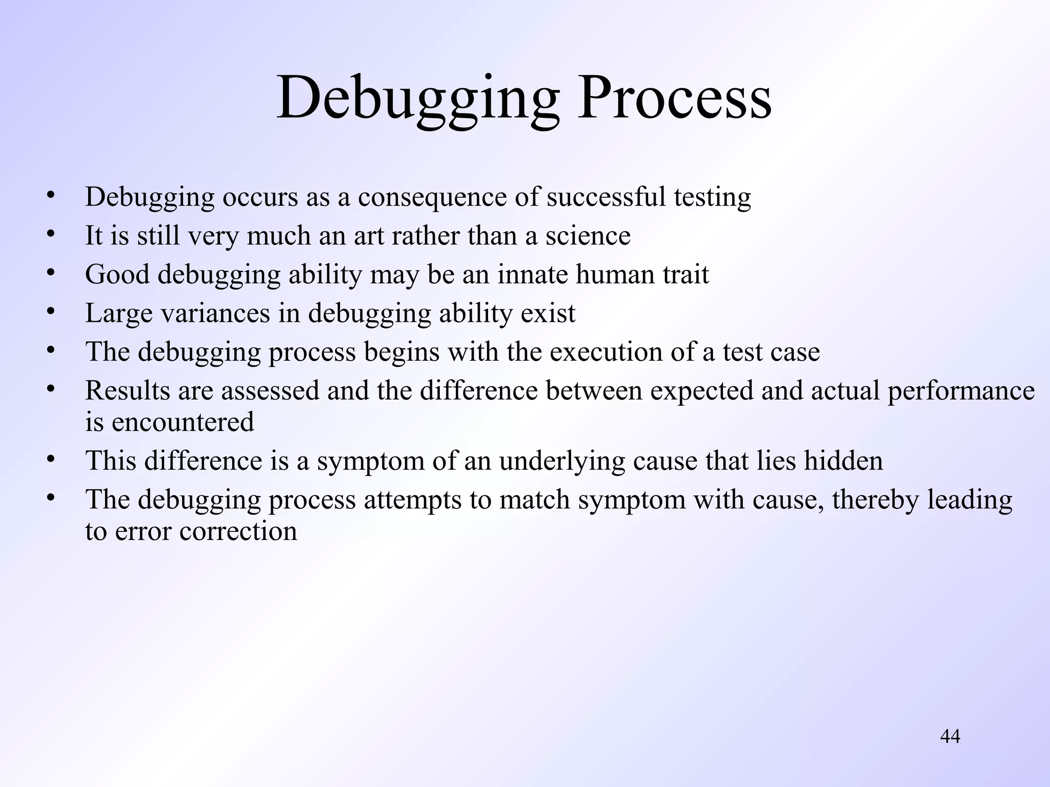 Debugging Process
•
•
•
•
•
•
•
•

Debugging occurs as a consequence of successful testing
It is still very much an art rather than a science
Good debugging ability may be an innate human trait
Large variances in debugging ability exist
The debugging process begins with the execution of a test case
Results are assessed and the difference between expected and actual performance
is encountered
This difference is a symptom of an underlying cause that lies hidden
The debugging process attempts to match symptom with cause, thereby leading
to error correction

44

 