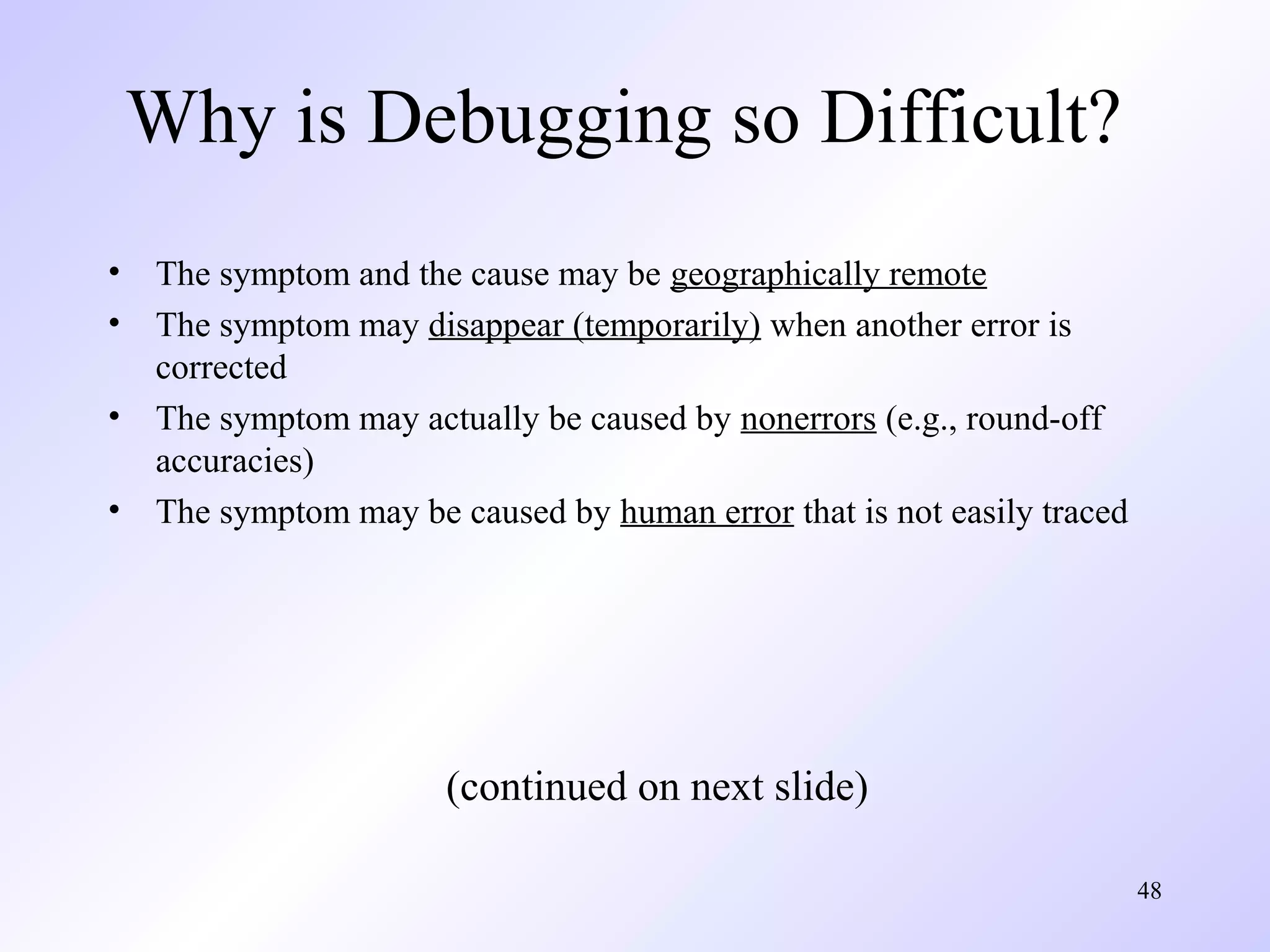 Why is Debugging so Difficult?
•
•
•
•

The symptom and the cause may be geographically remote
The symptom may disappear (temporarily) when another error is
corrected
The symptom may actually be caused by nonerrors (e.g., round-off
accuracies)
The symptom may be caused by human error that is not easily traced

(continued on next slide)
48

 