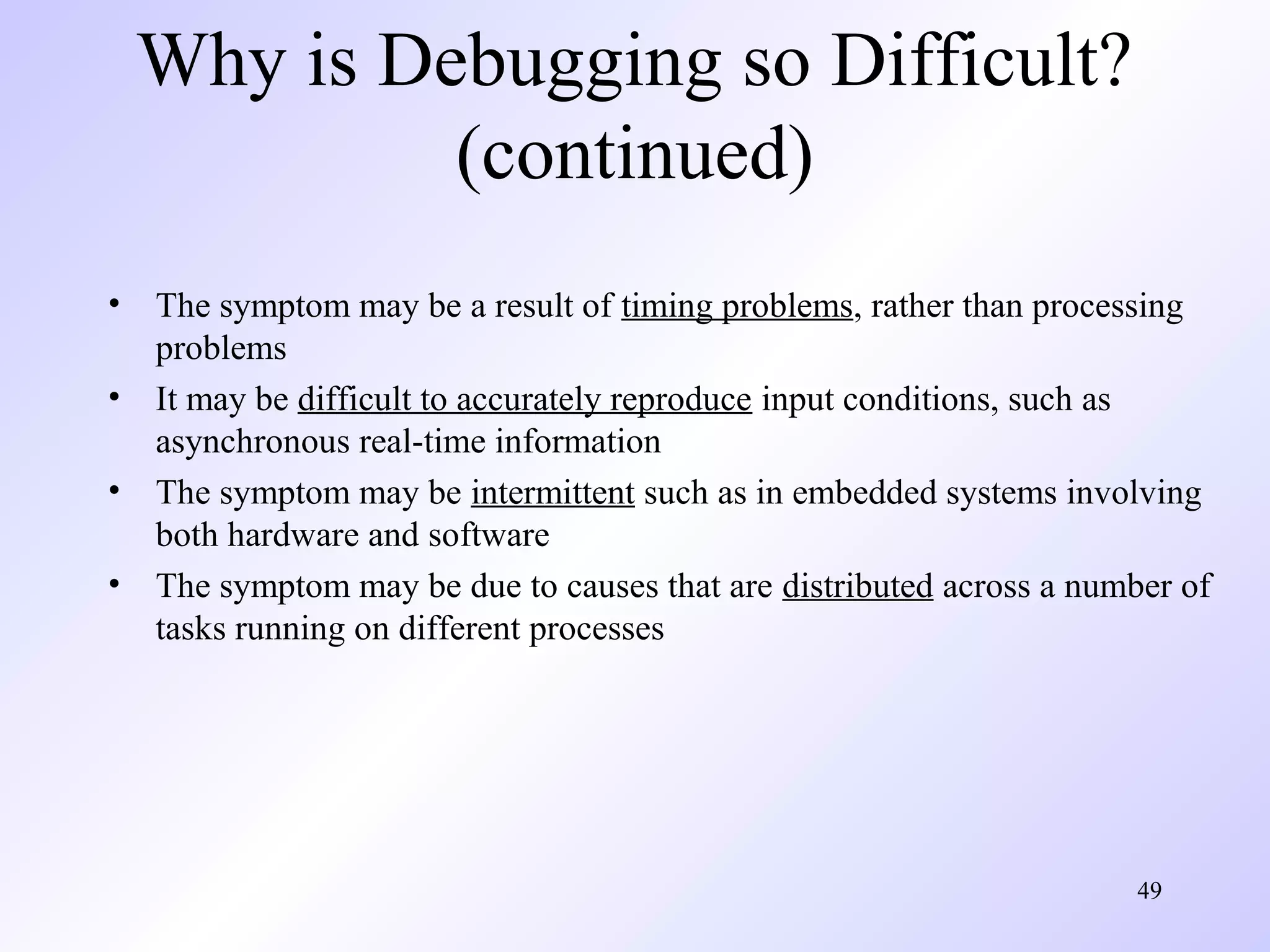 Why is Debugging so Difficult?
(continued)
•
•
•
•

The symptom may be a result of timing problems, rather than processing
problems
It may be difficult to accurately reproduce input conditions, such as
asynchronous real-time information
The symptom may be intermittent such as in embedded systems involving
both hardware and software
The symptom may be due to causes that are distributed across a number of
tasks running on different processes

49

 