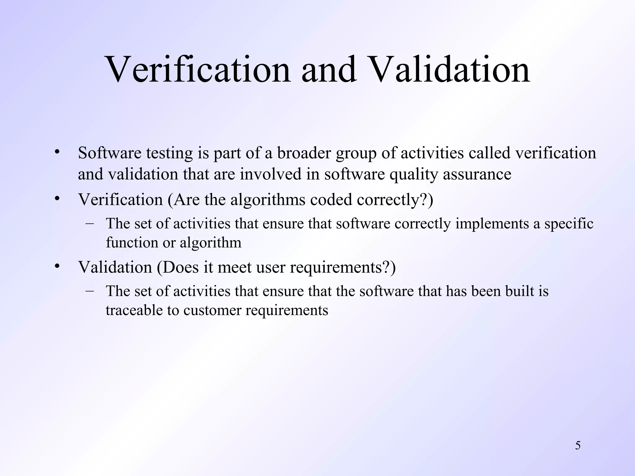 Verification and Validation
•
•

Software testing is part of a broader group of activities called verification
and validation that are involved in software quality assurance
Verification (Are the algorithms coded correctly?)
– The set of activities that ensure that software correctly implements a specific
function or algorithm

•

Validation (Does it meet user requirements?)
– The set of activities that ensure that the software that has been built is
traceable to customer requirements

5

 