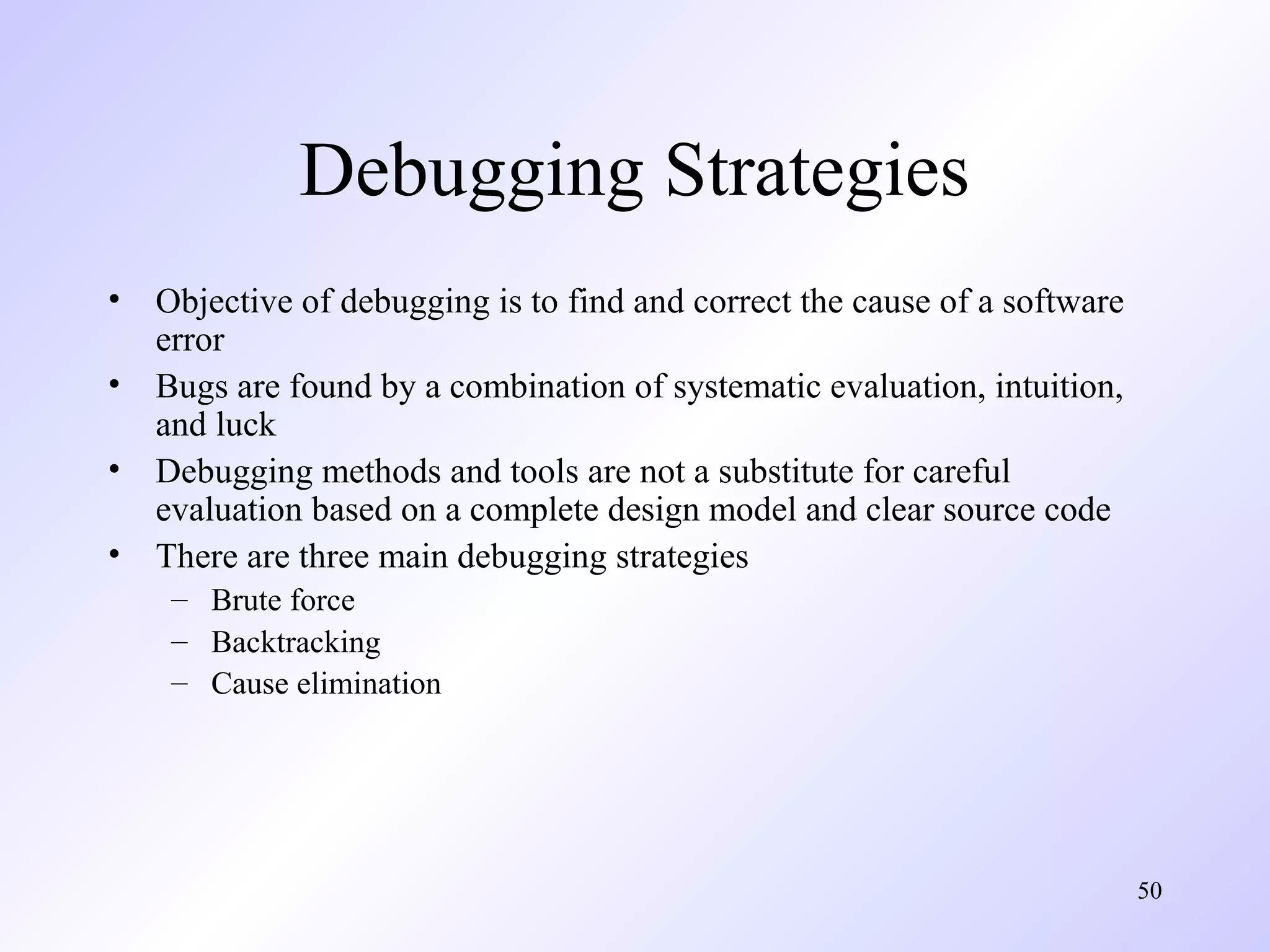 Debugging Strategies
•
•
•
•

Objective of debugging is to find and correct the cause of a software
error
Bugs are found by a combination of systematic evaluation, intuition,
and luck
Debugging methods and tools are not a substitute for careful
evaluation based on a complete design model and clear source code
There are three main debugging strategies
– Brute force
– Backtracking
– Cause elimination

50

 