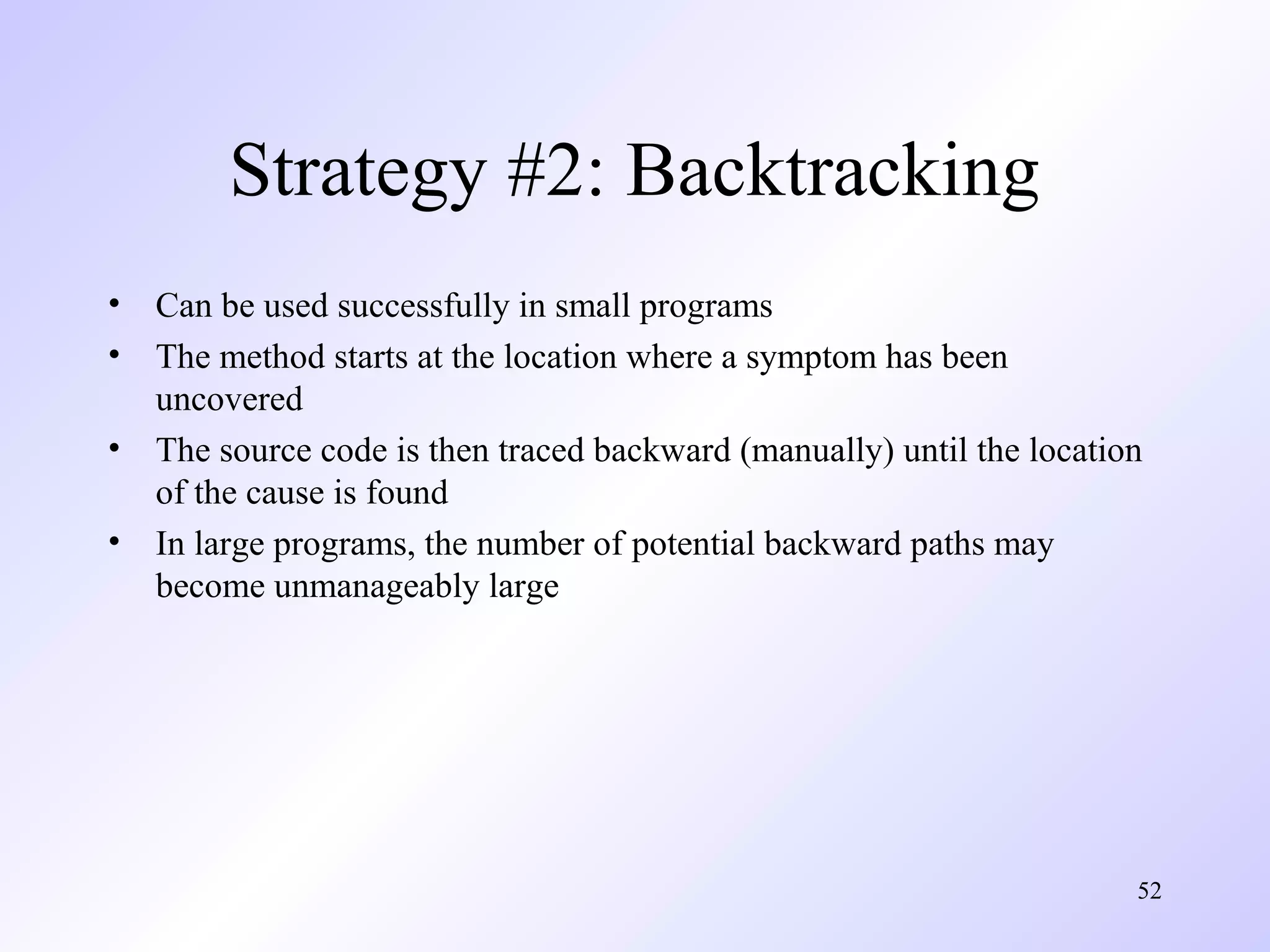 Strategy #2: Backtracking
•
•
•
•

Can be used successfully in small programs
The method starts at the location where a symptom has been
uncovered
The source code is then traced backward (manually) until the location
of the cause is found
In large programs, the number of potential backward paths may
become unmanageably large

52

 