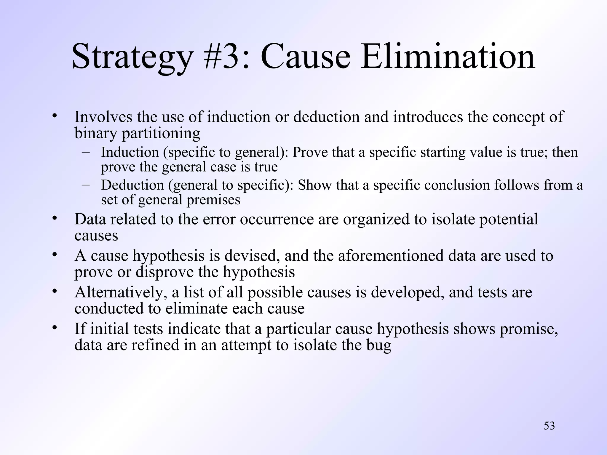 Strategy #3: Cause Elimination
•

Involves the use of induction or deduction and introduces the concept of
binary partitioning
– Induction (specific to general): Prove that a specific starting value is true; then
prove the general case is true
– Deduction (general to specific): Show that a specific conclusion follows from a
set of general premises

•
•
•
•

Data related to the error occurrence are organized to isolate potential
causes
A cause hypothesis is devised, and the aforementioned data are used to
prove or disprove the hypothesis
Alternatively, a list of all possible causes is developed, and tests are
conducted to eliminate each cause
If initial tests indicate that a particular cause hypothesis shows promise,
data are refined in an attempt to isolate the bug

53

 