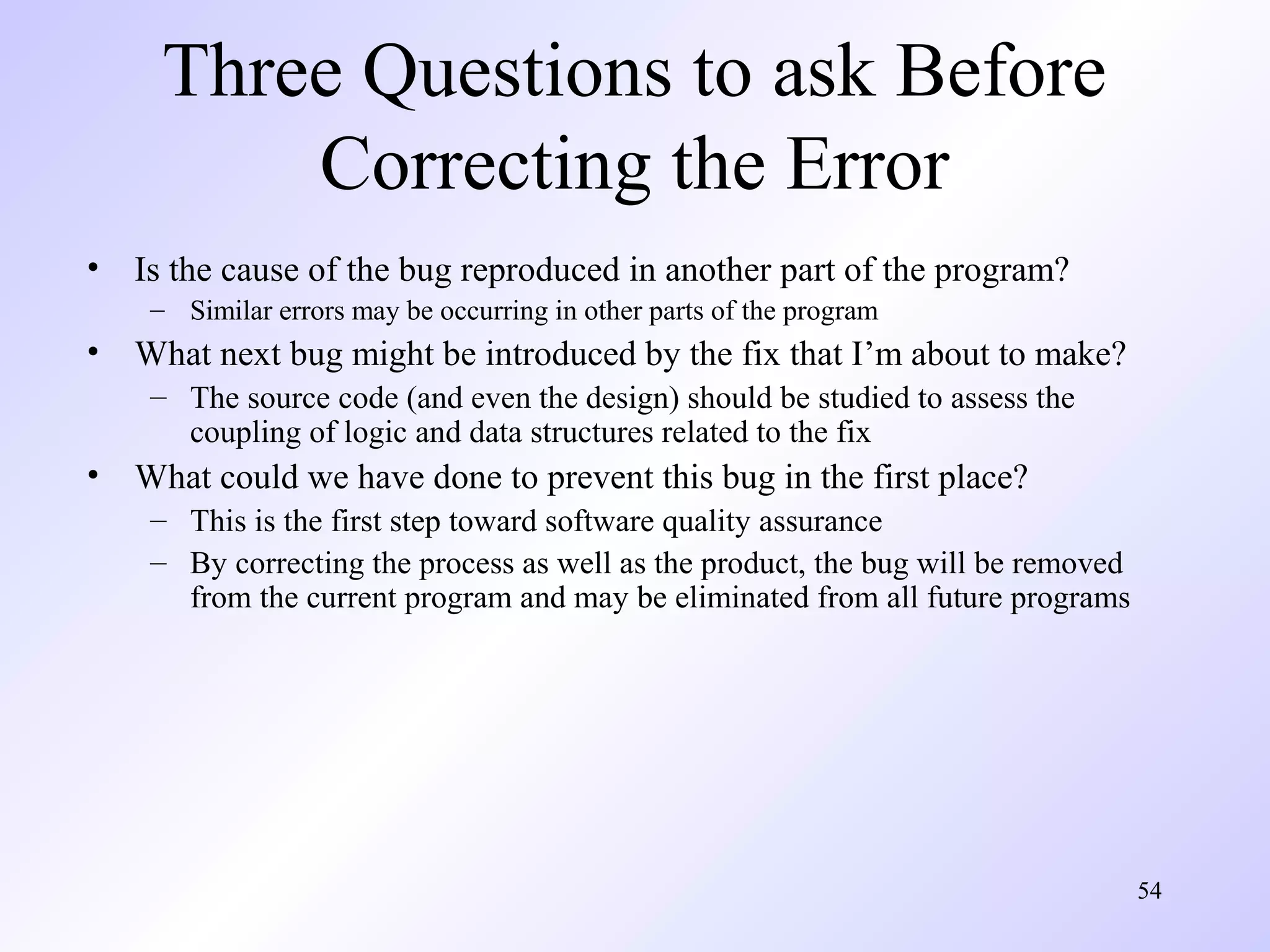 Three Questions to ask Before
Correcting the Error
•

Is the cause of the bug reproduced in another part of the program?
– Similar errors may be occurring in other parts of the program

•

What next bug might be introduced by the fix that I’m about to make?
– The source code (and even the design) should be studied to assess the
coupling of logic and data structures related to the fix

•

What could we have done to prevent this bug in the first place?
– This is the first step toward software quality assurance
– By correcting the process as well as the product, the bug will be removed
from the current program and may be eliminated from all future programs

54

 