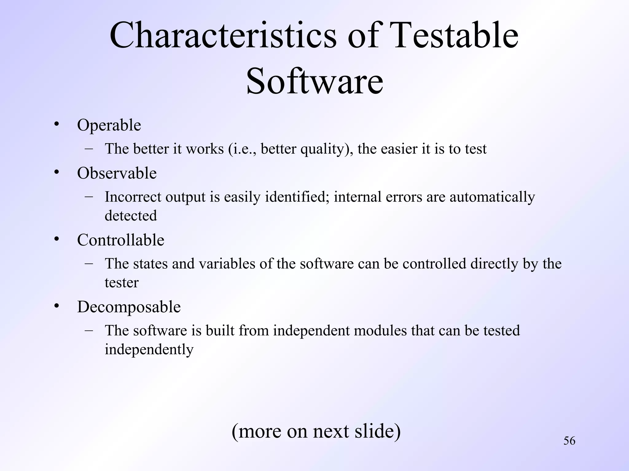 Characteristics of Testable
Software
•

Operable
– The better it works (i.e., better quality), the easier it is to test

•

Observable
– Incorrect output is easily identified; internal errors are automatically
detected

•

Controllable
– The states and variables of the software can be controlled directly by the
tester

•

Decomposable
– The software is built from independent modules that can be tested
independently

(more on next slide)

56

 