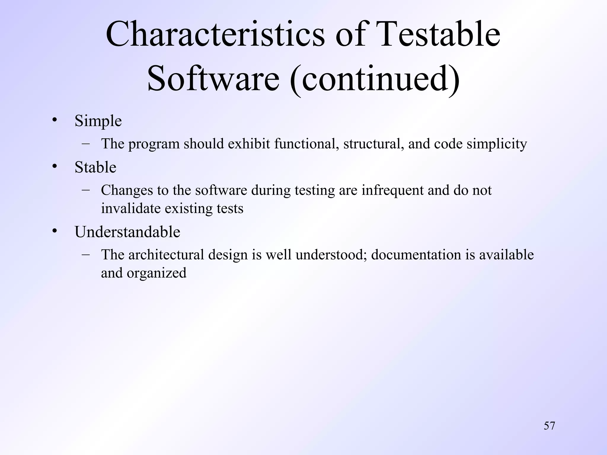 Characteristics of Testable
Software (continued)
•

Simple
– The program should exhibit functional, structural, and code simplicity

•

Stable
– Changes to the software during testing are infrequent and do not
invalidate existing tests

•

Understandable
– The architectural design is well understood; documentation is available
and organized

57

 