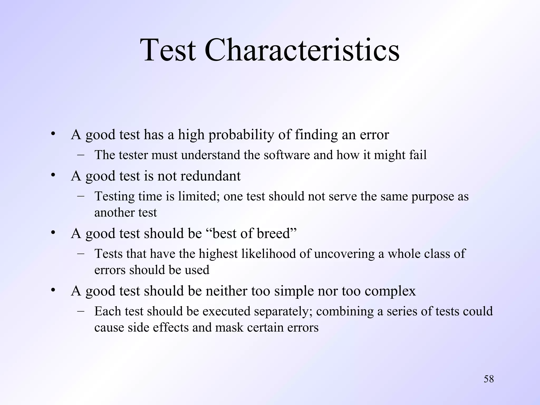 Test Characteristics
•

A good test has a high probability of finding an error
– The tester must understand the software and how it might fail

•

A good test is not redundant
– Testing time is limited; one test should not serve the same purpose as
another test

•

A good test should be “best of breed”
– Tests that have the highest likelihood of uncovering a whole class of
errors should be used

•

A good test should be neither too simple nor too complex
– Each test should be executed separately; combining a series of tests could
cause side effects and mask certain errors

58

 