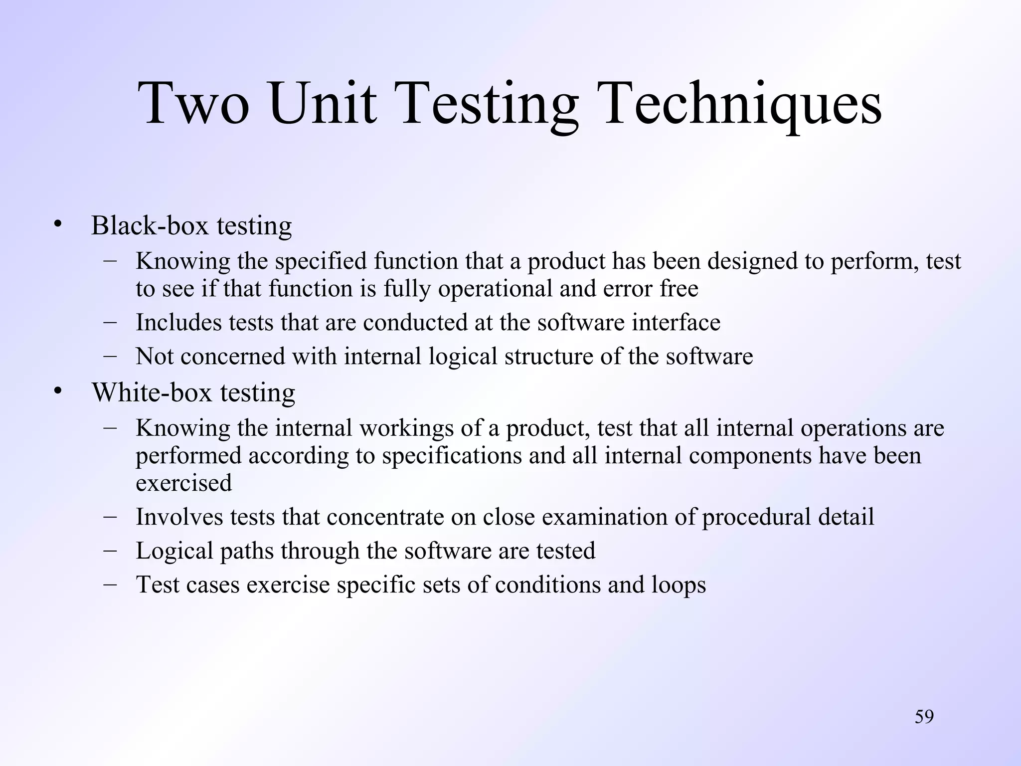 Two Unit Testing Techniques
• Black-box testing
– Knowing the specified function that a product has been designed to perform, test
to see if that function is fully operational and error free
– Includes tests that are conducted at the software interface
– Not concerned with internal logical structure of the software

• White-box testing
– Knowing the internal workings of a product, test that all internal operations are
performed according to specifications and all internal components have been
exercised
– Involves tests that concentrate on close examination of procedural detail
– Logical paths through the software are tested
– Test cases exercise specific sets of conditions and loops

59

 