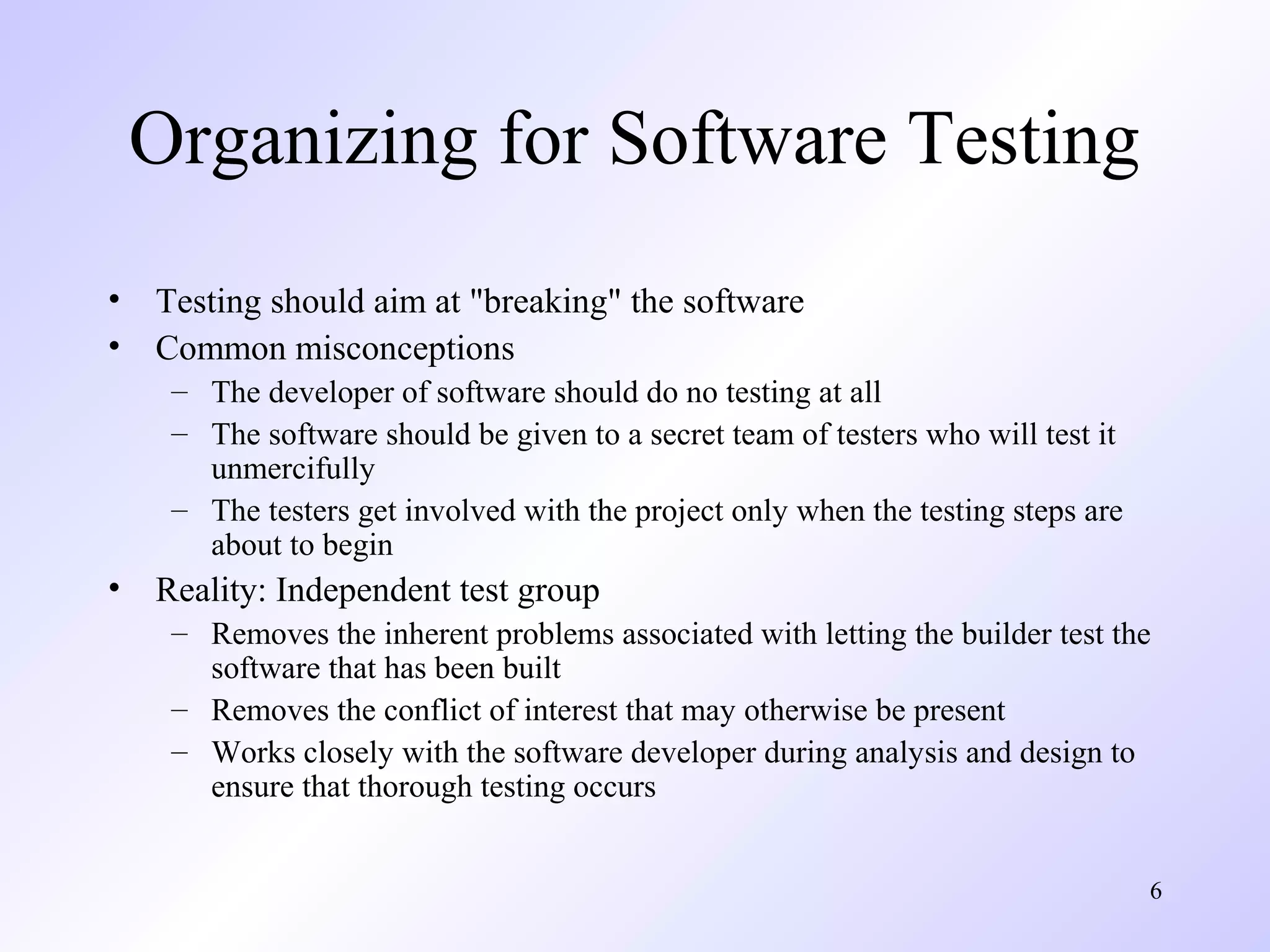 Organizing for Software Testing
•
•

Testing should aim at "breaking" the software
Common misconceptions
– The developer of software should do no testing at all
– The software should be given to a secret team of testers who will test it
unmercifully
– The testers get involved with the project only when the testing steps are
about to begin

•

Reality: Independent test group
– Removes the inherent problems associated with letting the builder test the
software that has been built
– Removes the conflict of interest that may otherwise be present
– Works closely with the software developer during analysis and design to
ensure that thorough testing occurs
6

 