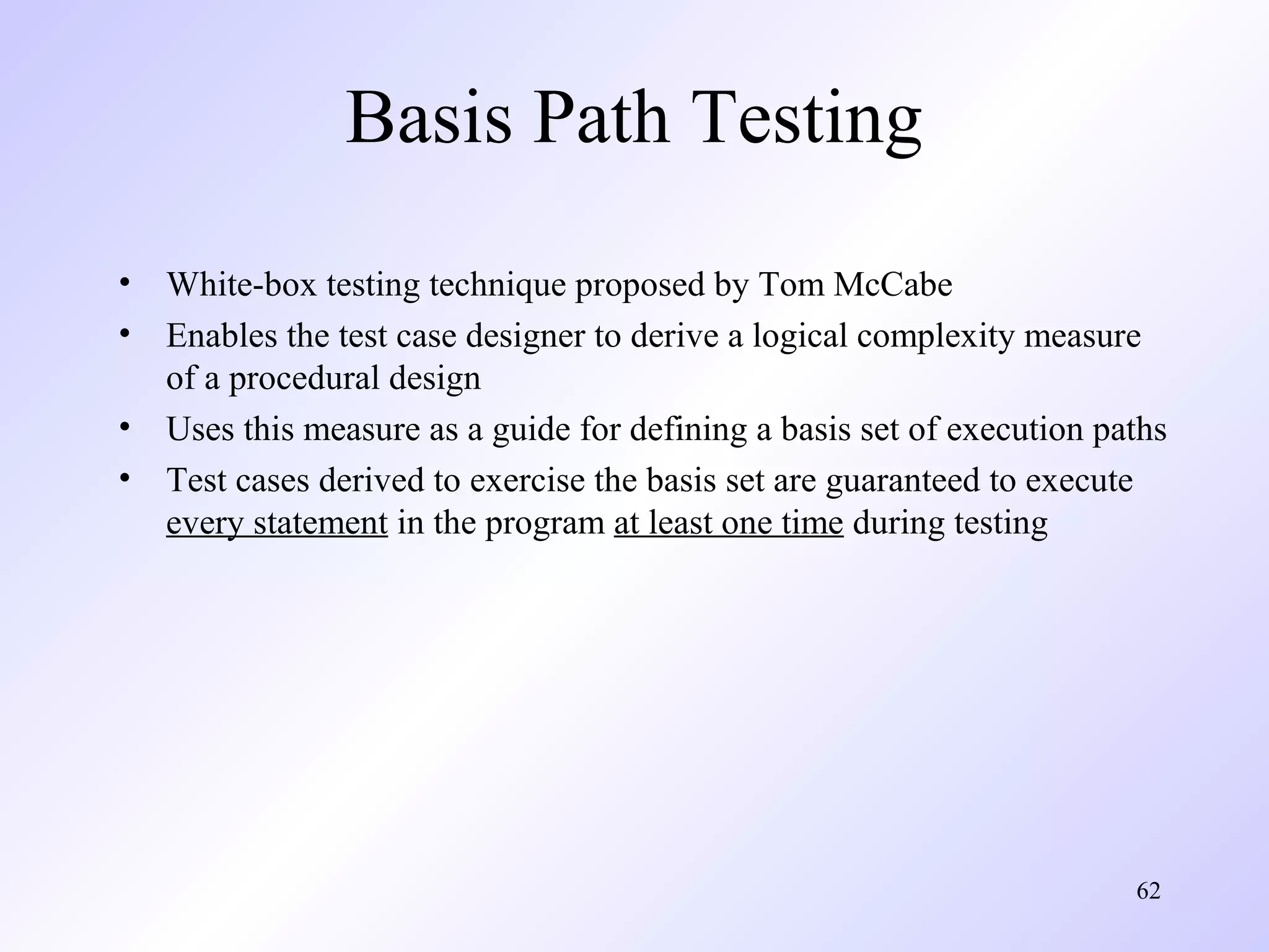 Basis Path Testing
•
•
•
•

White-box testing technique proposed by Tom McCabe
Enables the test case designer to derive a logical complexity measure
of a procedural design
Uses this measure as a guide for defining a basis set of execution paths
Test cases derived to exercise the basis set are guaranteed to execute
every statement in the program at least one time during testing

62

 