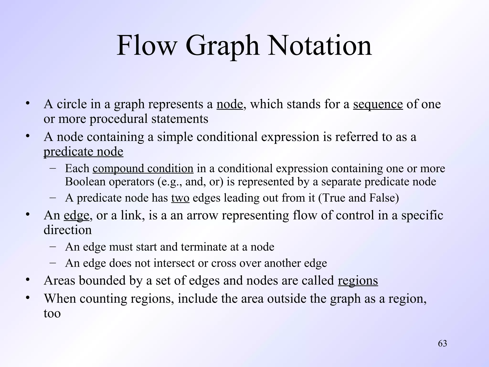 Flow Graph Notation
• A circle in a graph represents a node, which stands for a sequence of one
or more procedural statements
• A node containing a simple conditional expression is referred to as a
predicate node
– Each compound condition in a conditional expression containing one or more
Boolean operators (e.g., and, or) is represented by a separate predicate node
– A predicate node has two edges leading out from it (True and False)

• An edge, or a link, is a an arrow representing flow of control in a specific
direction
– An edge must start and terminate at a node
– An edge does not intersect or cross over another edge

• Areas bounded by a set of edges and nodes are called regions
• When counting regions, include the area outside the graph as a region,
too
63

 