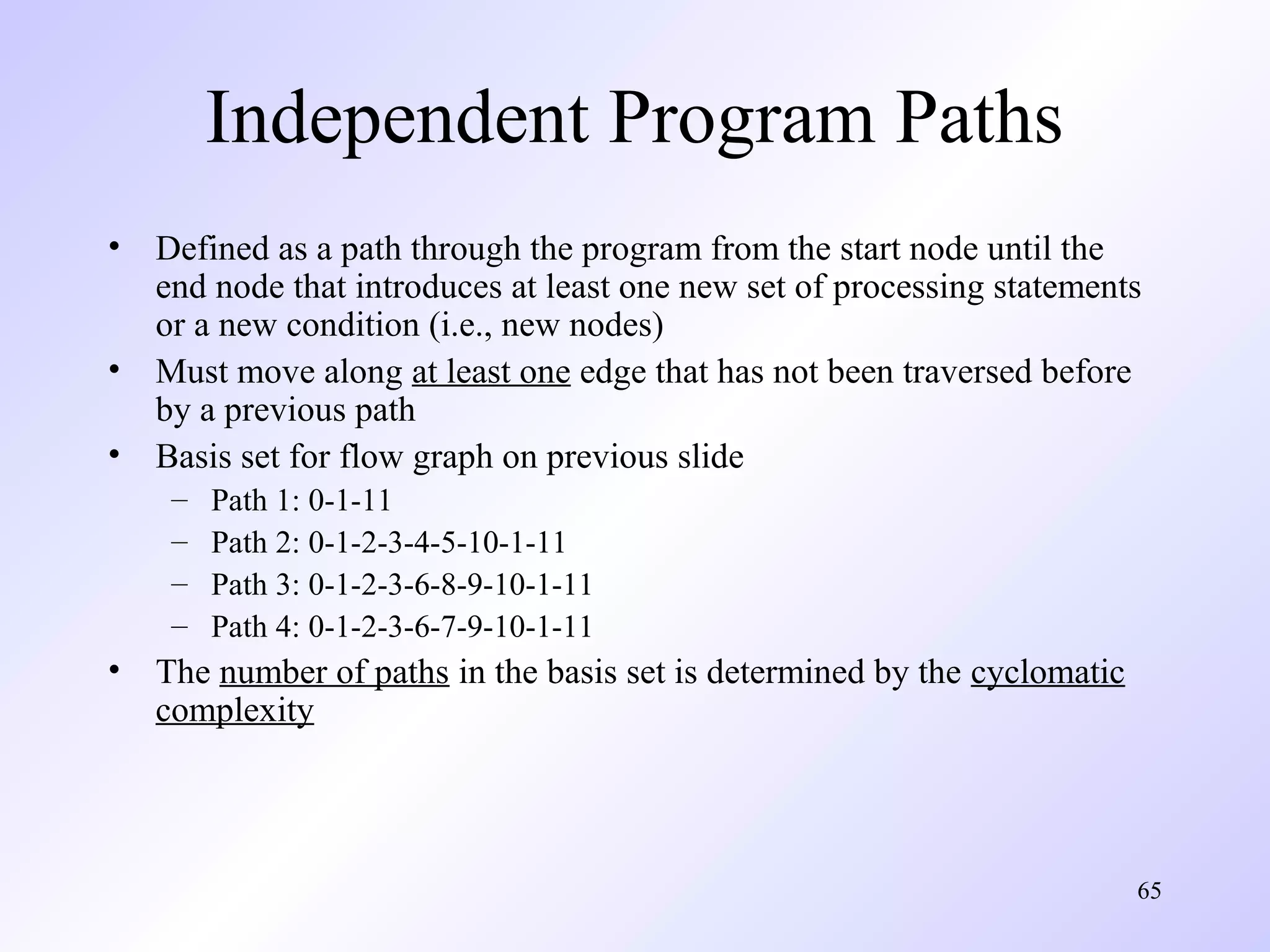 Independent Program Paths
•
•
•

Defined as a path through the program from the start node until the
end node that introduces at least one new set of processing statements
or a new condition (i.e., new nodes)
Must move along at least one edge that has not been traversed before
by a previous path
Basis set for flow graph on previous slide
–
–
–
–

•

Path 1: 0-1-11
Path 2: 0-1-2-3-4-5-10-1-11
Path 3: 0-1-2-3-6-8-9-10-1-11
Path 4: 0-1-2-3-6-7-9-10-1-11

The number of paths in the basis set is determined by the cyclomatic
complexity

65

 