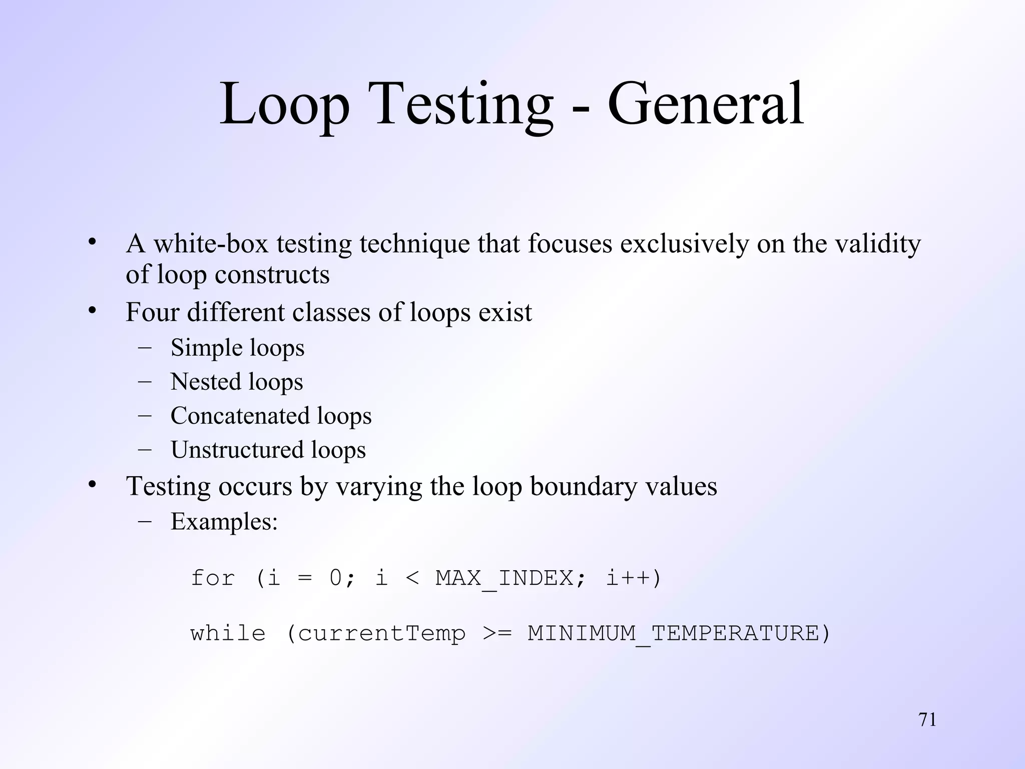 Loop Testing - General
•
•

A white-box testing technique that focuses exclusively on the validity
of loop constructs
Four different classes of loops exist
–
–
–
–

•

Simple loops
Nested loops
Concatenated loops
Unstructured loops

Testing occurs by varying the loop boundary values
– Examples:
for (i = 0; i < MAX_INDEX; i++)
while (currentTemp >= MINIMUM_TEMPERATURE)
71

 
