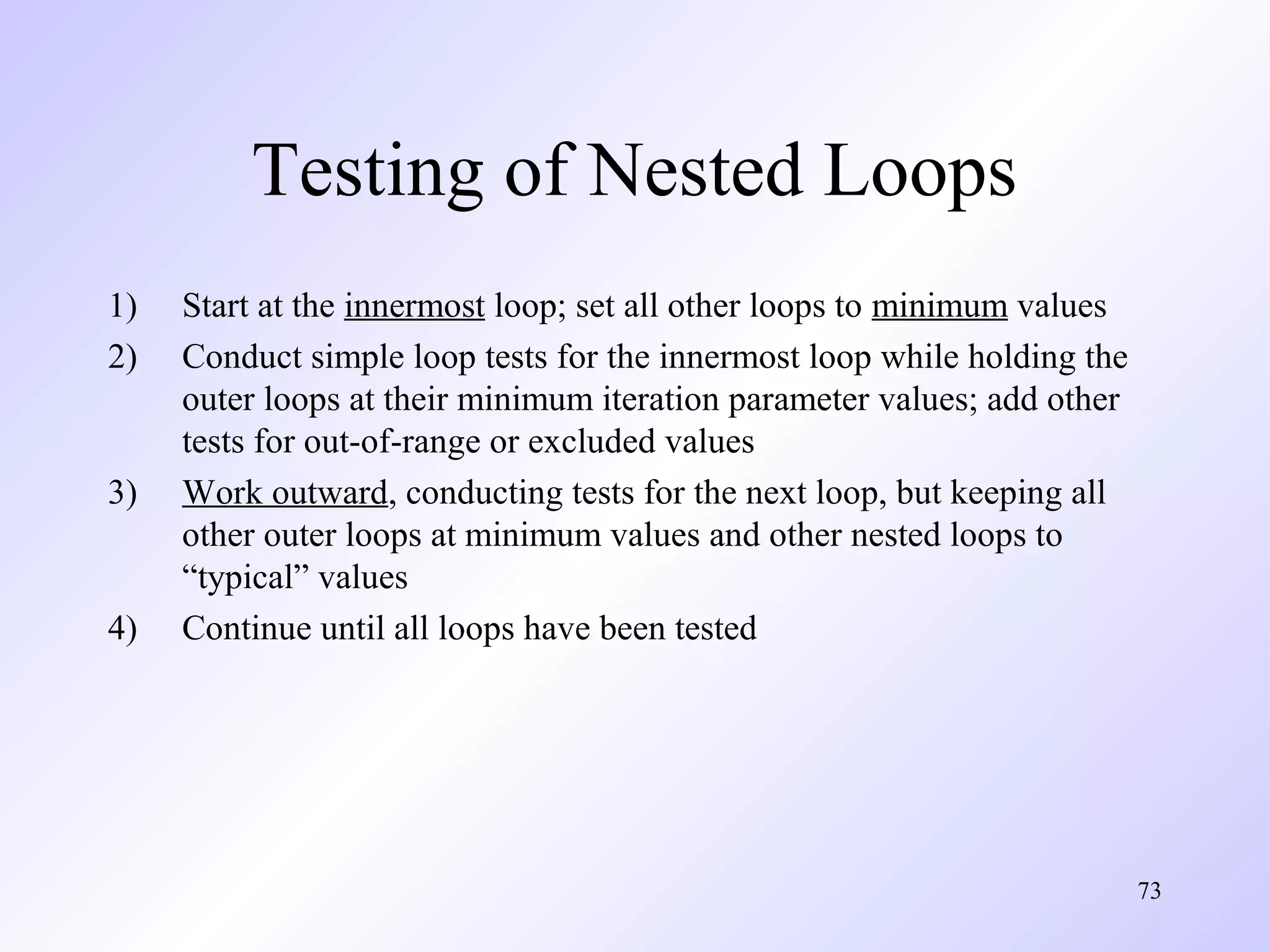 Testing of Nested Loops
1)
2)

3)

4)

Start at the innermost loop; set all other loops to minimum values
Conduct simple loop tests for the innermost loop while holding the
outer loops at their minimum iteration parameter values; add other
tests for out-of-range or excluded values
Work outward, conducting tests for the next loop, but keeping all
other outer loops at minimum values and other nested loops to
“typical” values
Continue until all loops have been tested

73

 