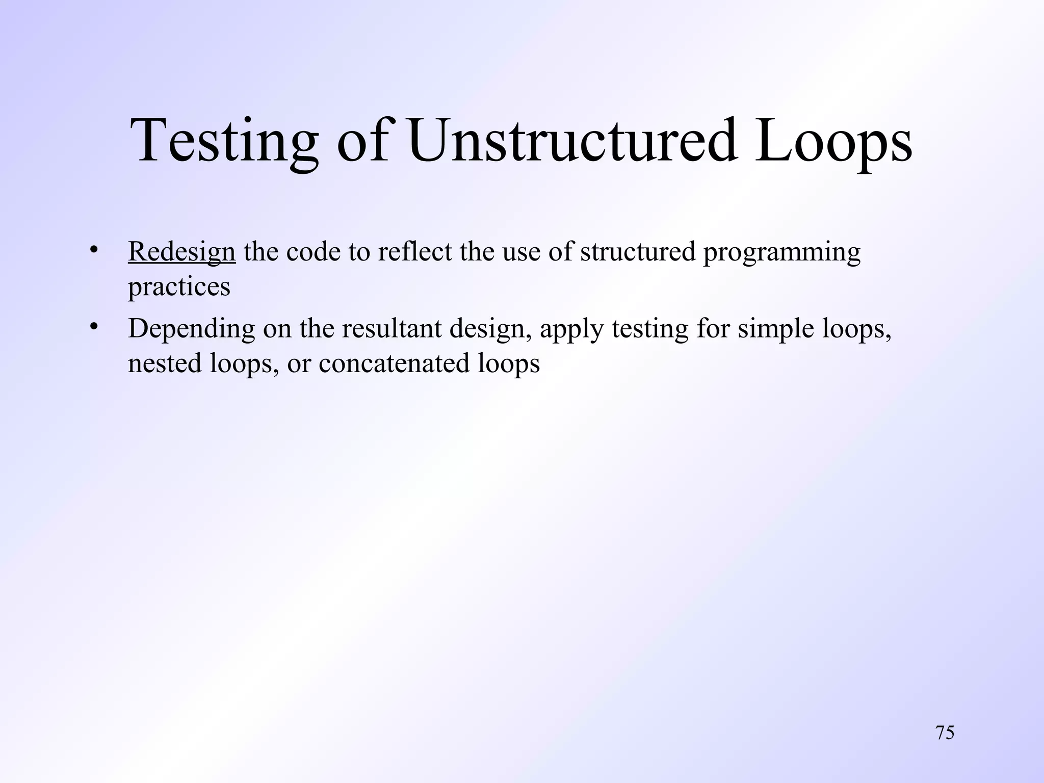 Testing of Unstructured Loops
•
•

Redesign the code to reflect the use of structured programming
practices
Depending on the resultant design, apply testing for simple loops,
nested loops, or concatenated loops

75

 