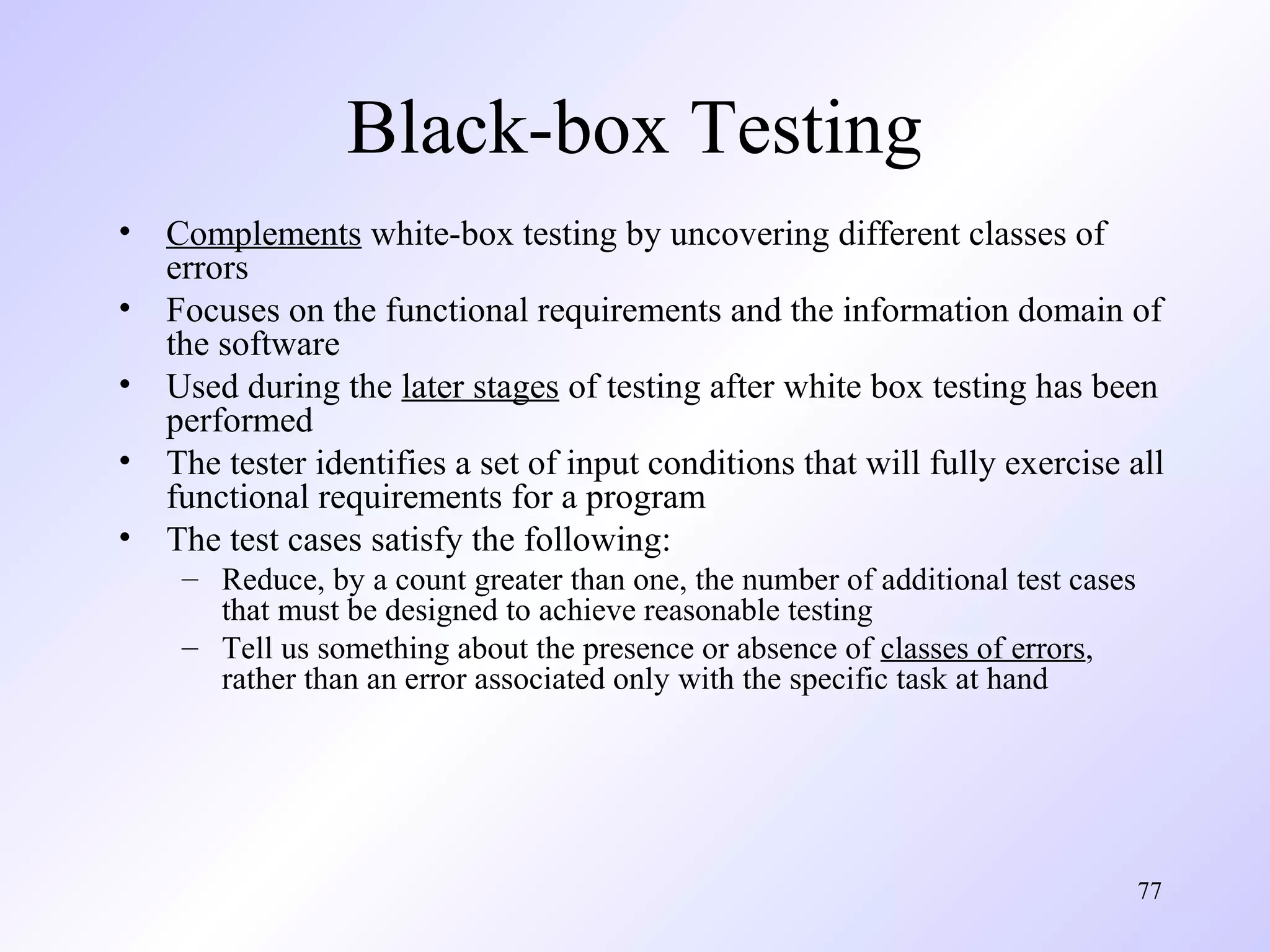 Black-box Testing
•
•
•
•
•

Complements white-box testing by uncovering different classes of
errors
Focuses on the functional requirements and the information domain of
the software
Used during the later stages of testing after white box testing has been
performed
The tester identifies a set of input conditions that will fully exercise all
functional requirements for a program
The test cases satisfy the following:
– Reduce, by a count greater than one, the number of additional test cases
that must be designed to achieve reasonable testing
– Tell us something about the presence or absence of classes of errors,
rather than an error associated only with the specific task at hand

77

 
