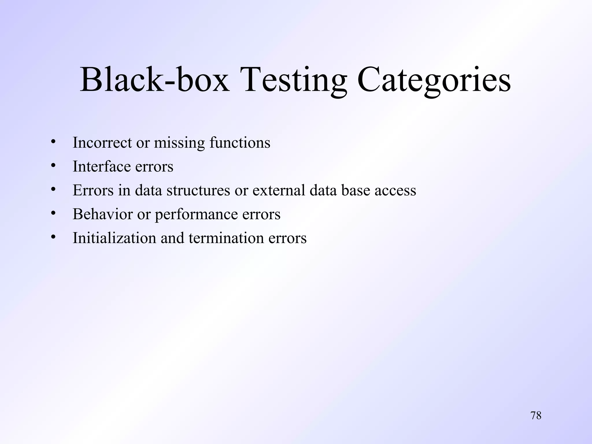 Black-box Testing Categories
•
•
•
•
•

Incorrect or missing functions
Interface errors
Errors in data structures or external data base access
Behavior or performance errors
Initialization and termination errors

78

 