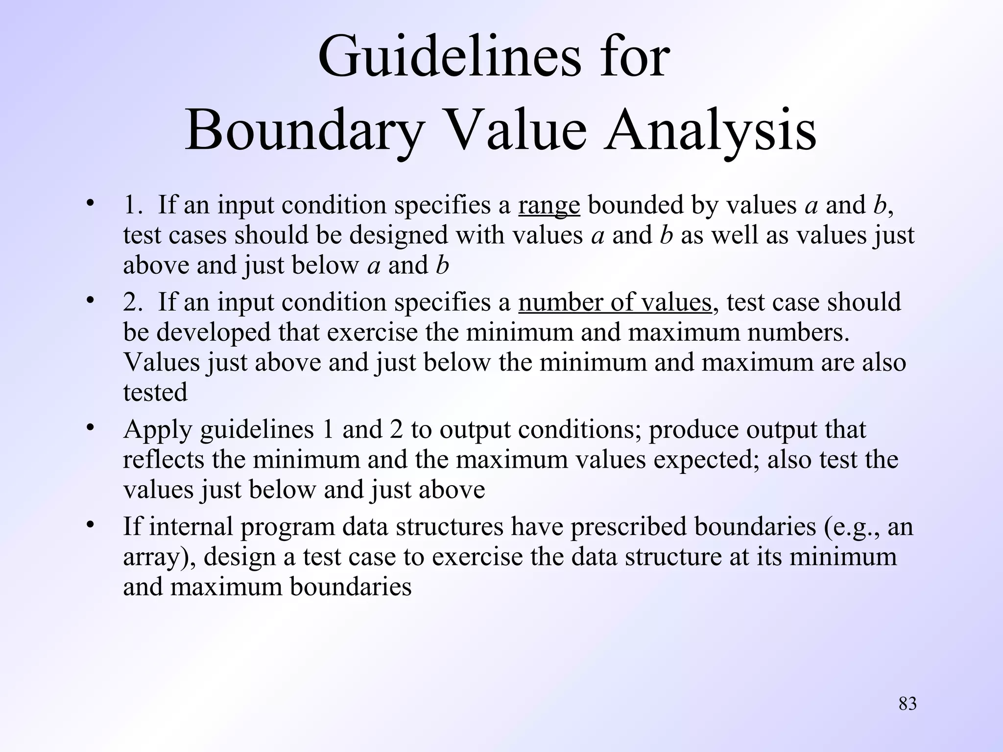 Guidelines for
Boundary Value Analysis
•
•

•
•

1. If an input condition specifies a range bounded by values a and b,
test cases should be designed with values a and b as well as values just
above and just below a and b
2. If an input condition specifies a number of values, test case should
be developed that exercise the minimum and maximum numbers.
Values just above and just below the minimum and maximum are also
tested
Apply guidelines 1 and 2 to output conditions; produce output that
reflects the minimum and the maximum values expected; also test the
values just below and just above
If internal program data structures have prescribed boundaries (e.g., an
array), design a test case to exercise the data structure at its minimum
and maximum boundaries

83

 