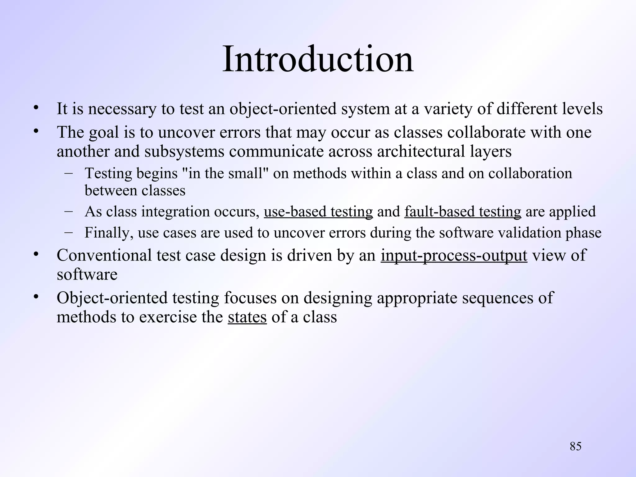Introduction
• It is necessary to test an object-oriented system at a variety of different levels
• The goal is to uncover errors that may occur as classes collaborate with one
another and subsystems communicate across architectural layers
– Testing begins "in the small" on methods within a class and on collaboration
between classes
– As class integration occurs, use-based testing and fault-based testing are applied
– Finally, use cases are used to uncover errors during the software validation phase

• Conventional test case design is driven by an input-process-output view of
software
• Object-oriented testing focuses on designing appropriate sequences of
methods to exercise the states of a class

85

 