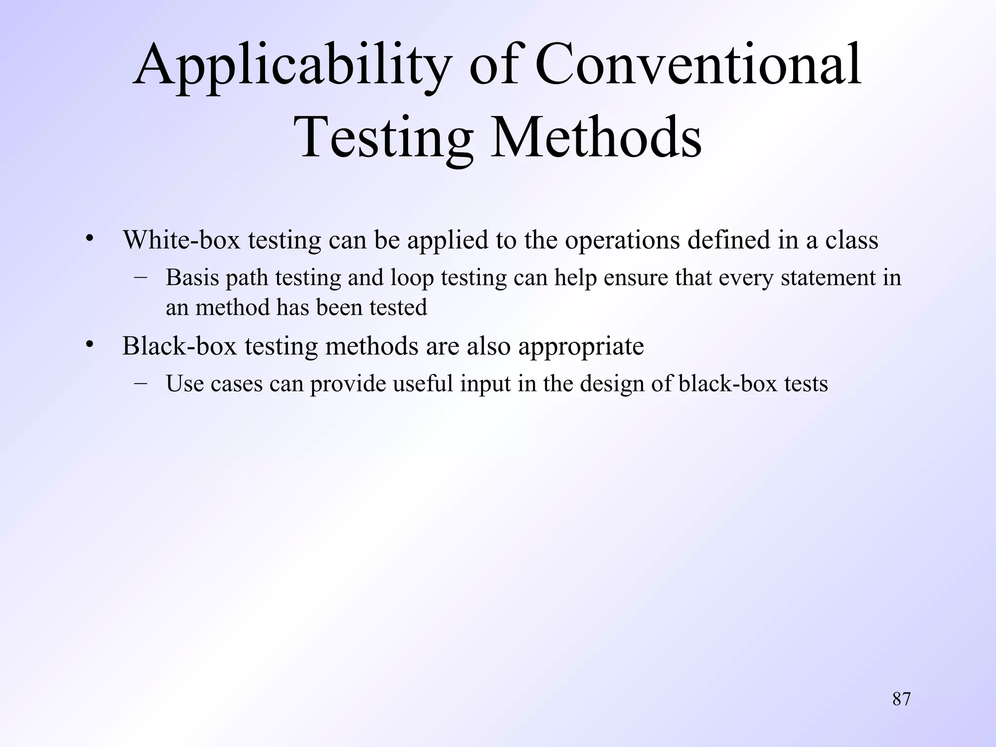 Applicability of Conventional
Testing Methods
•

White-box testing can be applied to the operations defined in a class
– Basis path testing and loop testing can help ensure that every statement in
an method has been tested

•

Black-box testing methods are also appropriate
– Use cases can provide useful input in the design of black-box tests

87

 