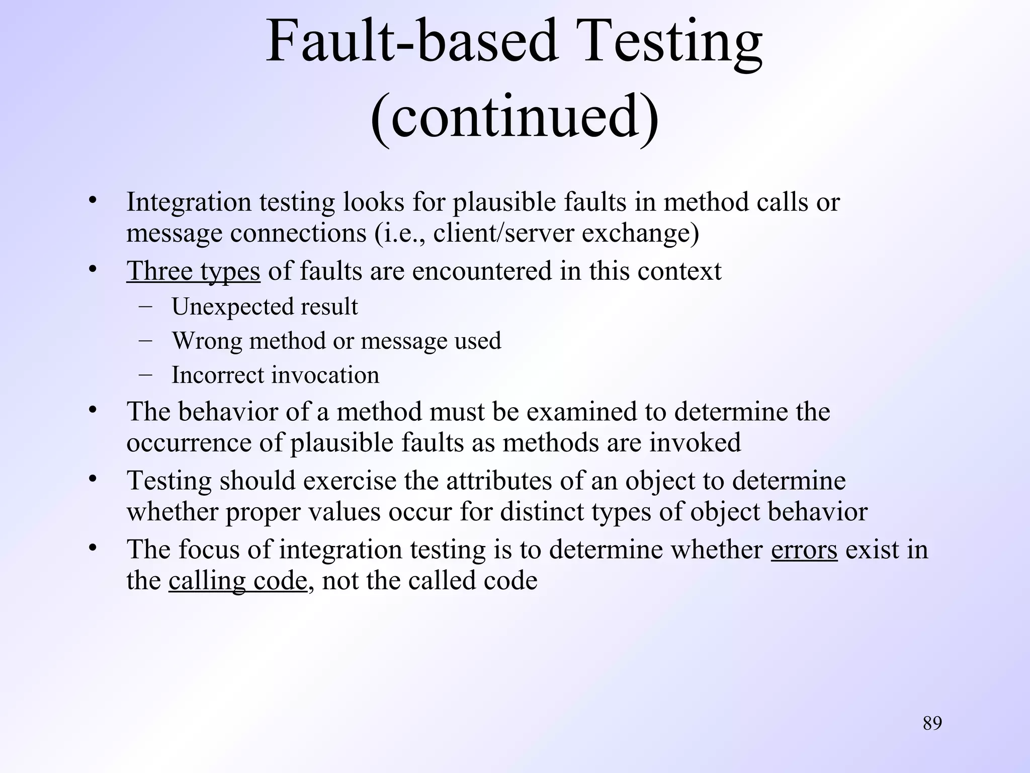 Fault-based Testing
(continued)
•
•

Integration testing looks for plausible faults in method calls or
message connections (i.e., client/server exchange)
Three types of faults are encountered in this context
– Unexpected result
– Wrong method or message used
– Incorrect invocation

•
•
•

The behavior of a method must be examined to determine the
occurrence of plausible faults as methods are invoked
Testing should exercise the attributes of an object to determine
whether proper values occur for distinct types of object behavior
The focus of integration testing is to determine whether errors exist in
the calling code, not the called code

89

 