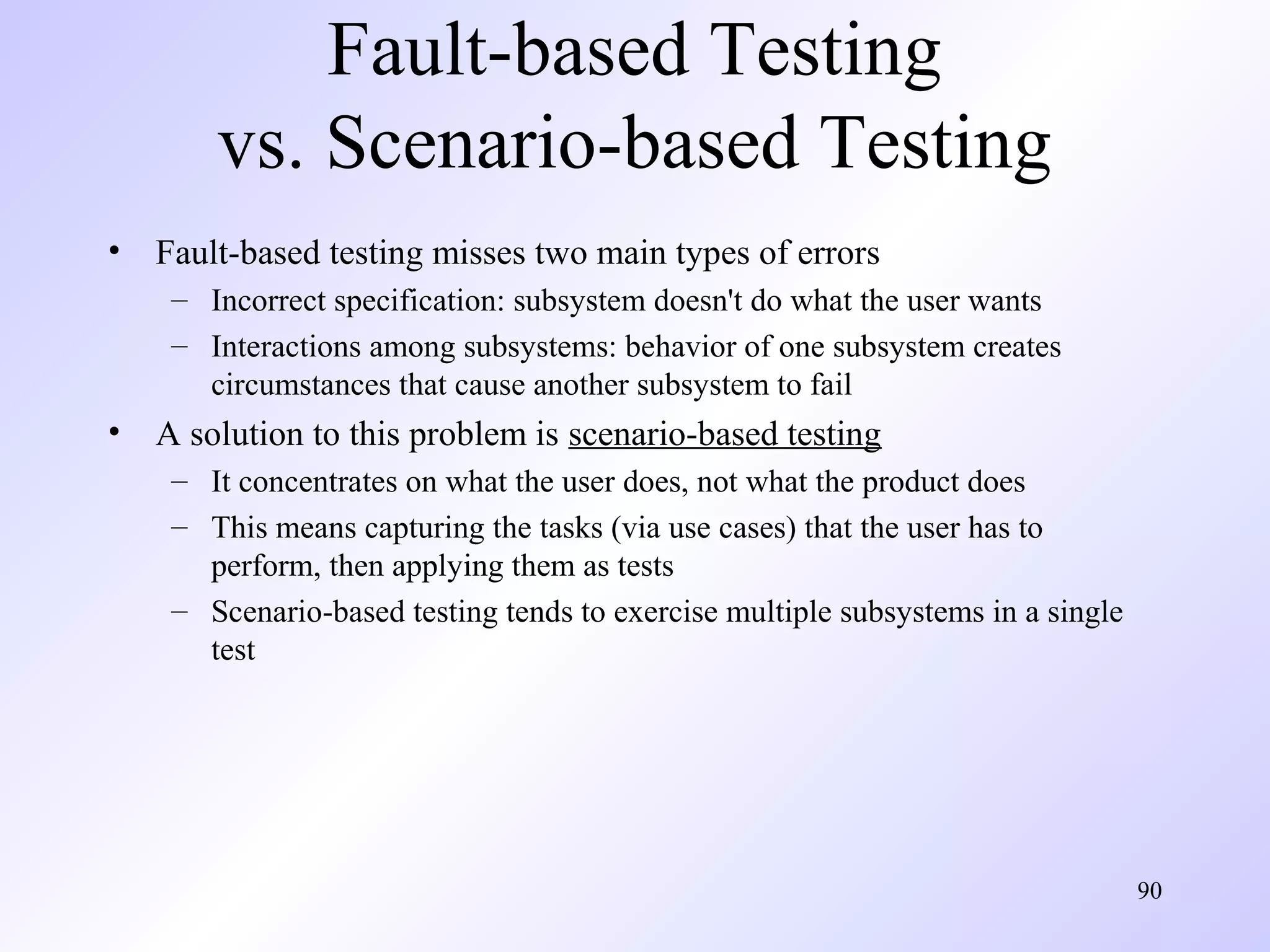 Fault-based Testing
vs. Scenario-based Testing
•

Fault-based testing misses two main types of errors
– Incorrect specification: subsystem doesn't do what the user wants
– Interactions among subsystems: behavior of one subsystem creates
circumstances that cause another subsystem to fail

•

A solution to this problem is scenario-based testing
– It concentrates on what the user does, not what the product does
– This means capturing the tasks (via use cases) that the user has to
perform, then applying them as tests
– Scenario-based testing tends to exercise multiple subsystems in a single
test

90

 