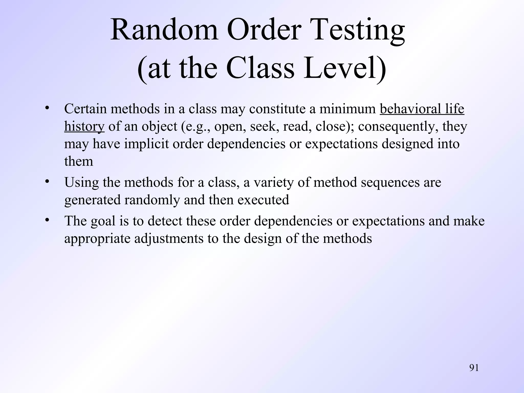 Random Order Testing
(at the Class Level)
•

•
•

Certain methods in a class may constitute a minimum behavioral life
history of an object (e.g., open, seek, read, close); consequently, they
may have implicit order dependencies or expectations designed into
them
Using the methods for a class, a variety of method sequences are
generated randomly and then executed
The goal is to detect these order dependencies or expectations and make
appropriate adjustments to the design of the methods

91

 