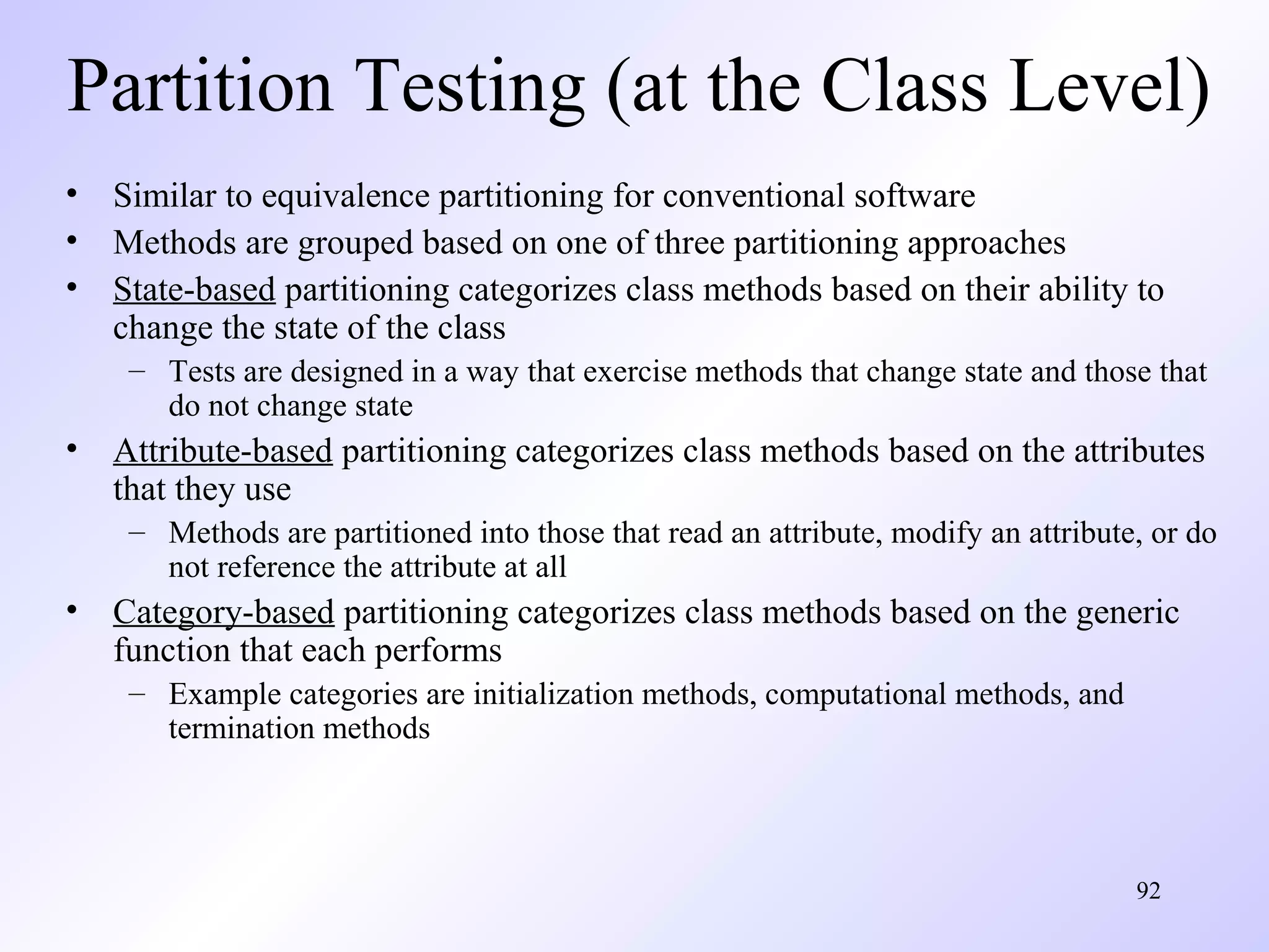 Partition Testing (at the Class Level)
• Similar to equivalence partitioning for conventional software
• Methods are grouped based on one of three partitioning approaches
• State-based partitioning categorizes class methods based on their ability to
change the state of the class
– Tests are designed in a way that exercise methods that change state and those that
do not change state

• Attribute-based partitioning categorizes class methods based on the attributes
that they use
– Methods are partitioned into those that read an attribute, modify an attribute, or do
not reference the attribute at all

• Category-based partitioning categorizes class methods based on the generic
function that each performs
– Example categories are initialization methods, computational methods, and
termination methods

92

 