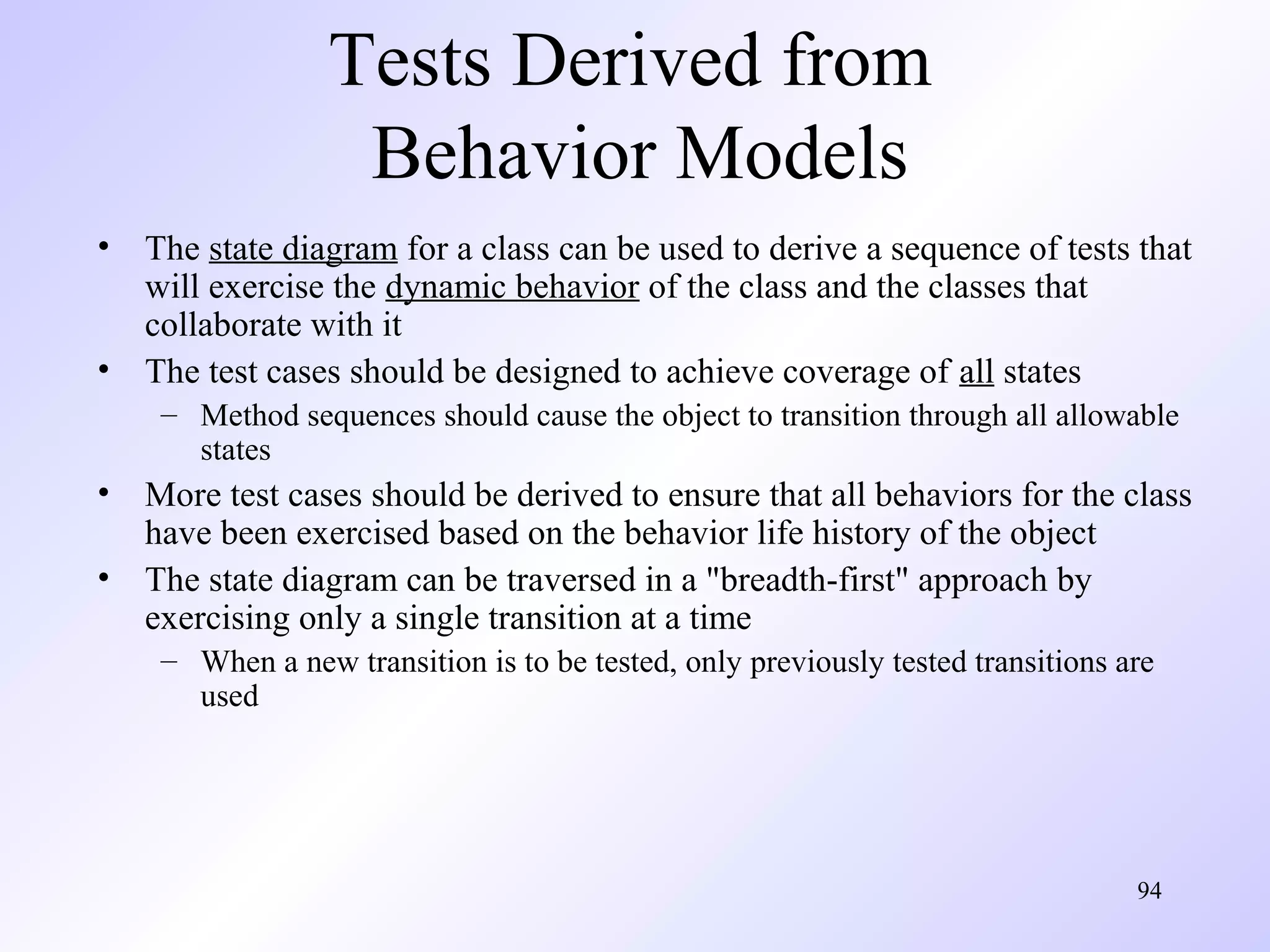 Tests Derived from
Behavior Models
• The state diagram for a class can be used to derive a sequence of tests that
will exercise the dynamic behavior of the class and the classes that
collaborate with it
• The test cases should be designed to achieve coverage of all states
– Method sequences should cause the object to transition through all allowable
states

• More test cases should be derived to ensure that all behaviors for the class
have been exercised based on the behavior life history of the object
• The state diagram can be traversed in a "breadth-first" approach by
exercising only a single transition at a time
– When a new transition is to be tested, only previously tested transitions are
used

94

 