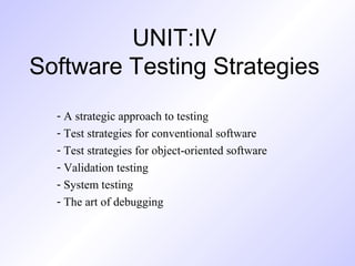 UNIT:IV
Software Testing Strategies
- A strategic approach to testing
- Test strategies for conventional software
- Test strategies for object-oriented software
- Validation testing
- System testing
- The art of debugging

 