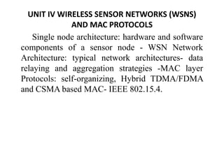UNIT IV WIRELESS SENSOR NETWORKS (WSNS)
AND MAC PROTOCOLS
Single node architecture: hardware and software
components of a sensor node - WSN Network
Architecture: typical network architectures- data
relaying and aggregation strategies -MAC layer
Protocols: self-organizing, Hybrid TDMA/FDMA
and CSMA based MAC- IEEE 802.15.4.
 