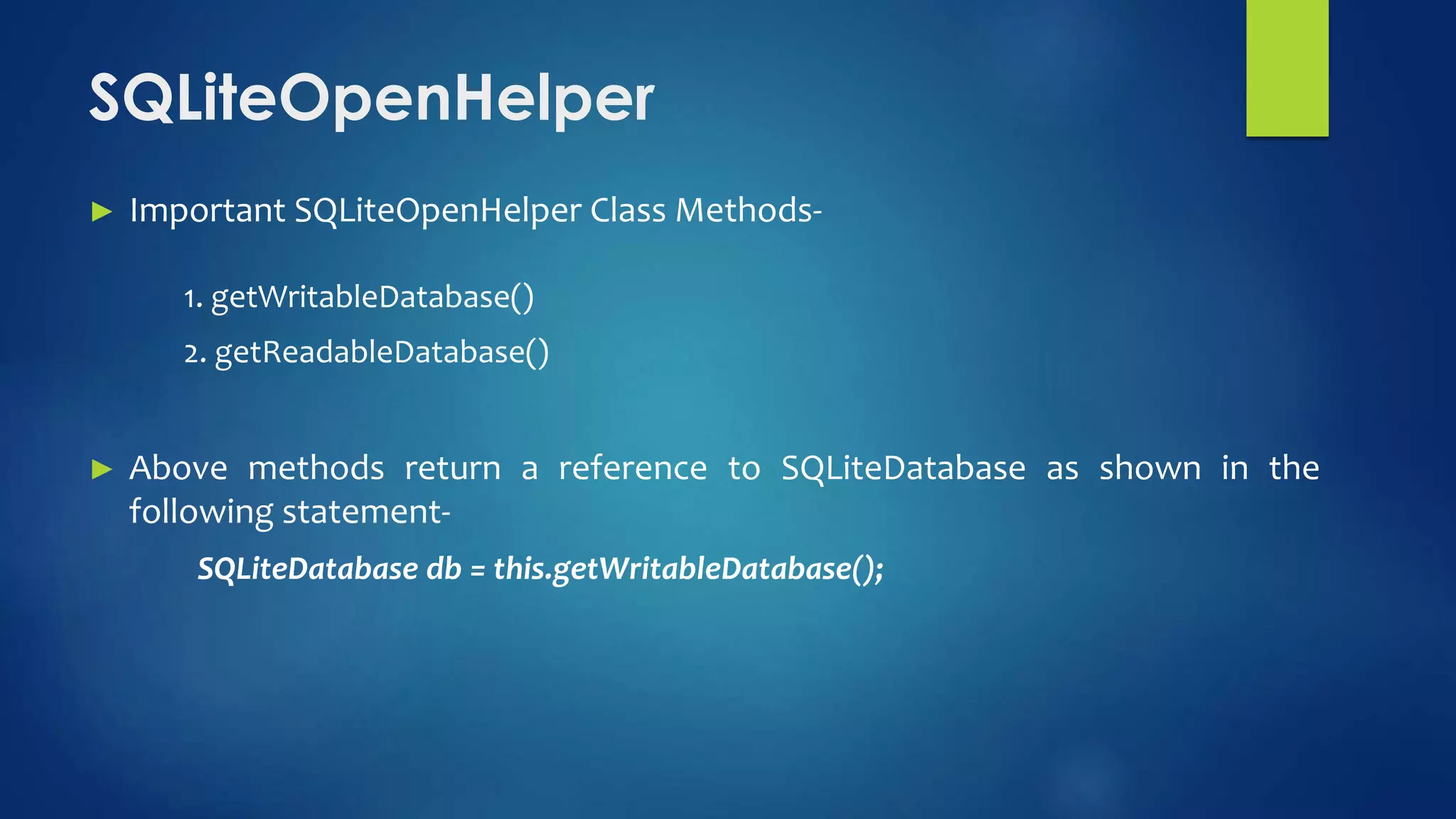 ► Important SQLiteOpenHelper Class Methods-
1. getWritableDatabase()
2. getReadableDatabase()
► Above methods return a reference to SQLiteDatabase as shown in the
following statement-
SQLiteDatabase db = this.getWritableDatabase();
SQLiteOpenHelper
 