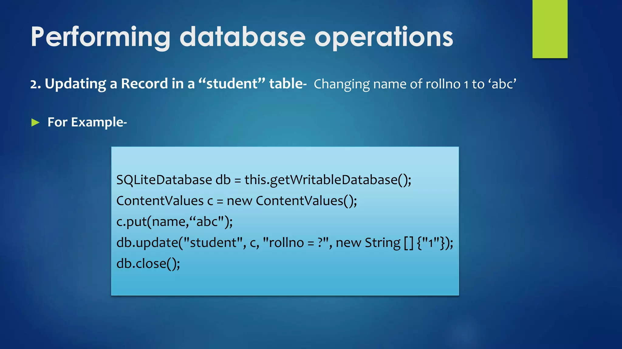 Performing database operations
2. Updating a Record in a “student” table- Changing name of rollno 1 to ‘abc’
► For Example-
SQLiteDatabase db = this.getWritableDatabase();
ContentValues c = new ContentValues();
c.put(name,“abc");
db.update("student", c, "rollno = ?", new String [] {"1"});
db.close();
 