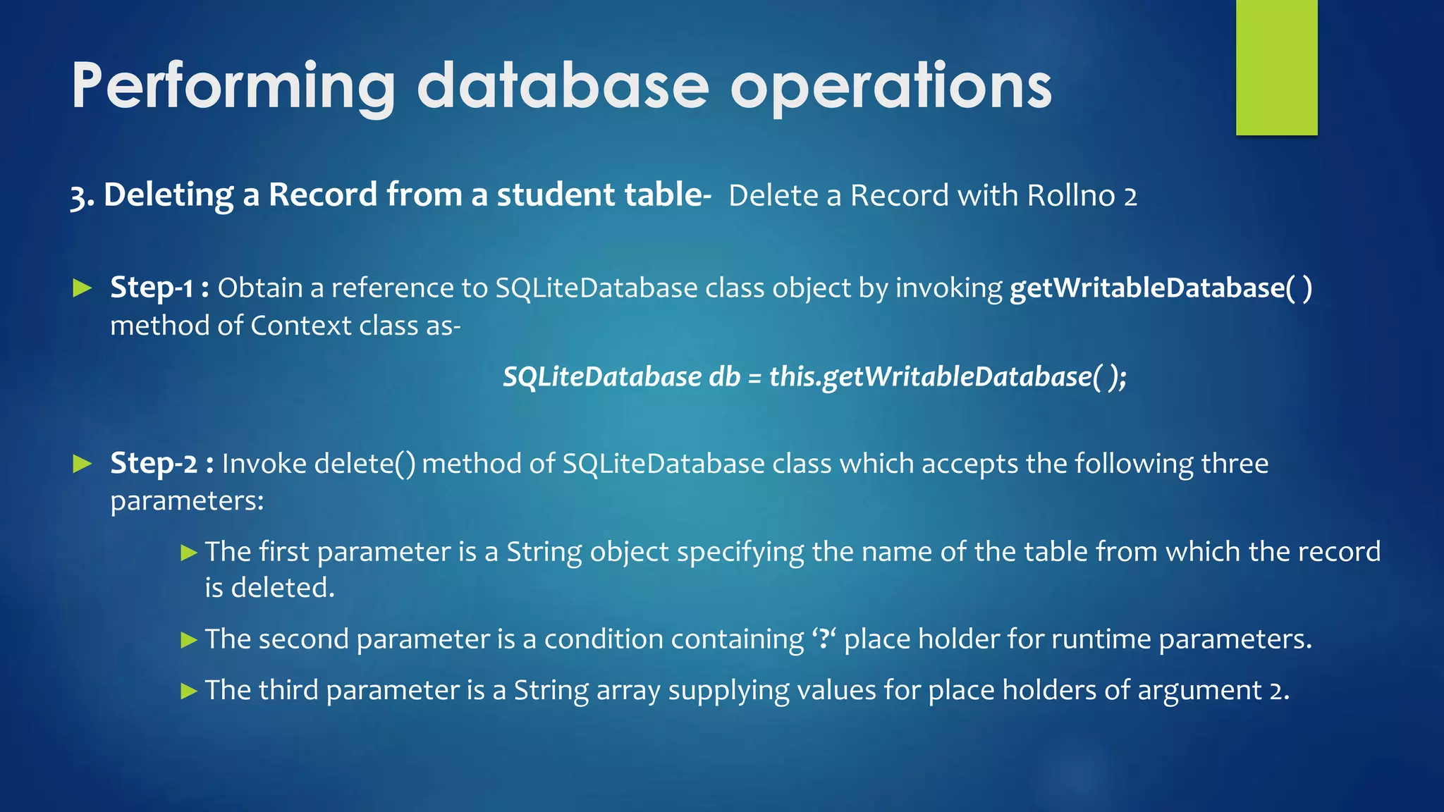 Performing database operations
3. Deleting a Record from a student table- Delete a Record with Rollno 2
► Step-1 : Obtain a reference to SQLiteDatabase class object by invoking getWritableDatabase( )
method of Context class as-
SQLiteDatabase db = this.getWritableDatabase( );
► Step-2 : Invoke delete() method of SQLiteDatabase class which accepts the following three
parameters:
►The first parameter is a String object specifying the name of the table from which the record
is deleted.
►The second parameter is a condition containing ‘?‘ place holder for runtime parameters.
►The third parameter is a String array supplying values for place holders of argument 2.
 
