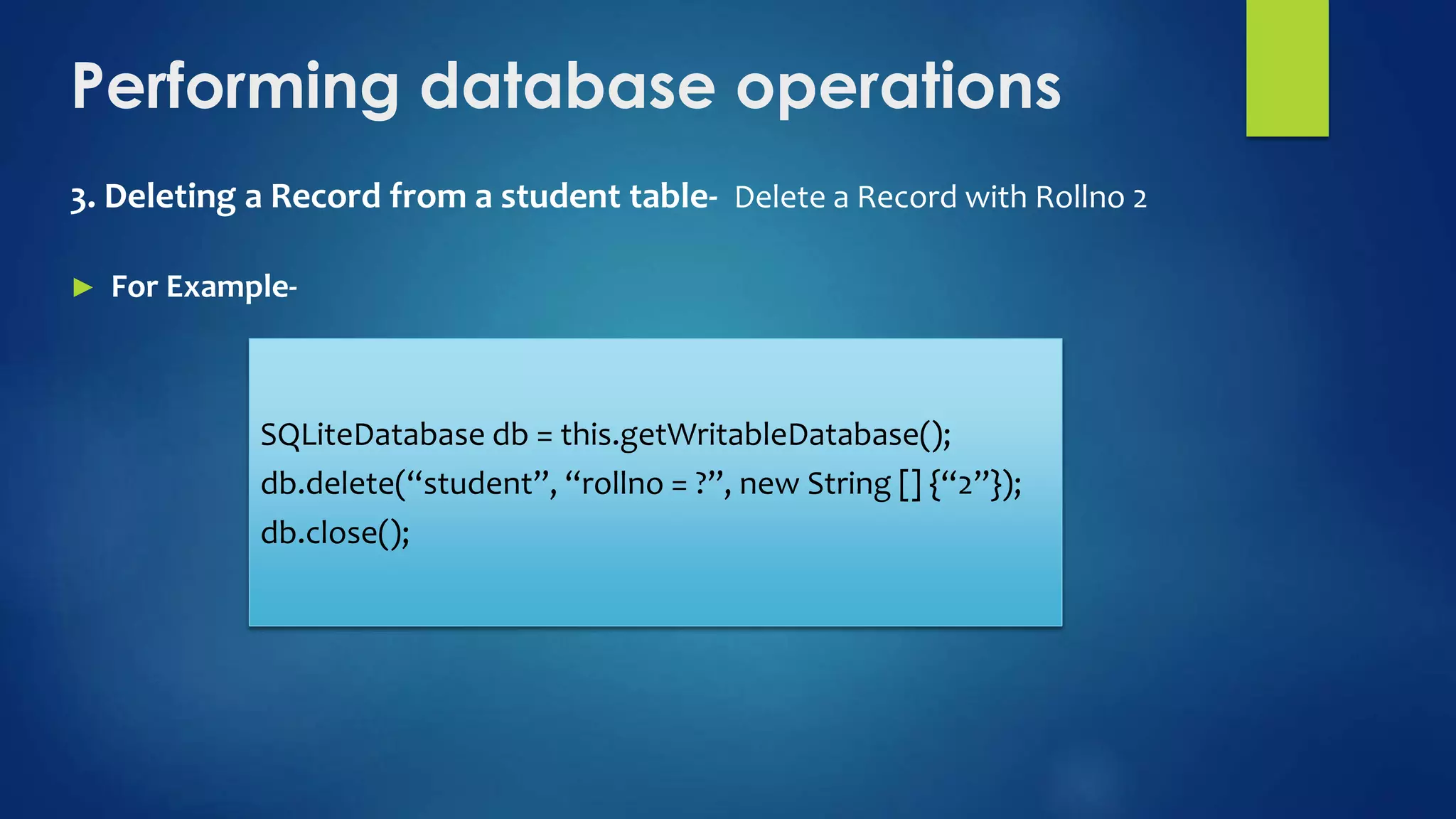Performing database operations
3. Deleting a Record from a student table- Delete a Record with Rollno 2
► For Example-
SQLiteDatabase db = this.getWritableDatabase();
db.delete(“student”, “rollno = ?”, new String [] {“2”});
db.close();
 