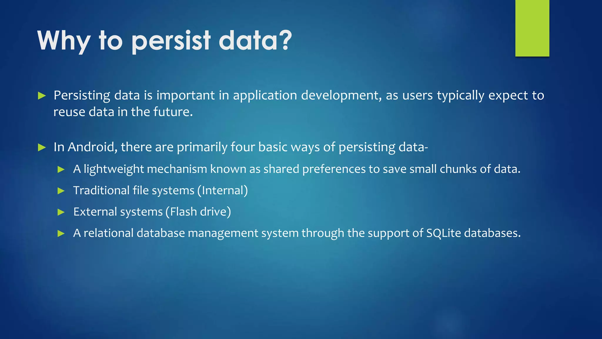 Why to persist data?
► Persisting data is important in application development, as users typically expect to
reuse data in the future.
► In Android, there are primarily four basic ways of persisting data-
► A lightweight mechanism known as shared preferences to save small chunks of data.
► Traditional file systems (Internal)
► External systems (Flash drive)
► A relational database management system through the support of SQLite databases.
 