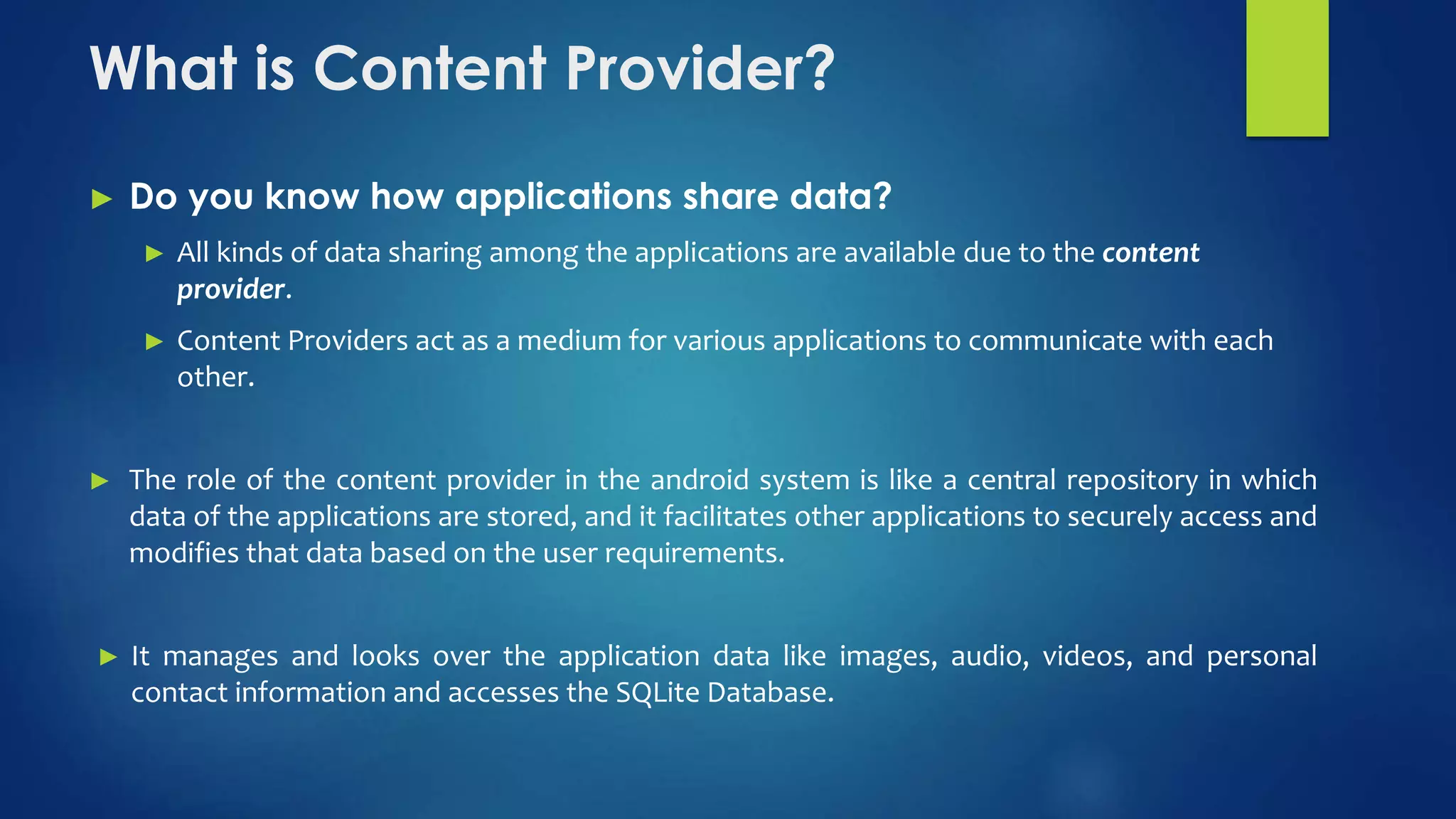 What is Content Provider?
► Do you know how applications share data?
► All kinds of data sharing among the applications are available due to the content
provider.
► Content Providers act as a medium for various applications to communicate with each
other.
► The role of the content provider in the android system is like a central repository in which
data of the applications are stored, and it facilitates other applications to securely access and
modifies that data based on the user requirements.
► It manages and looks over the application data like images, audio, videos, and personal
contact information and accesses the SQLite Database.
 