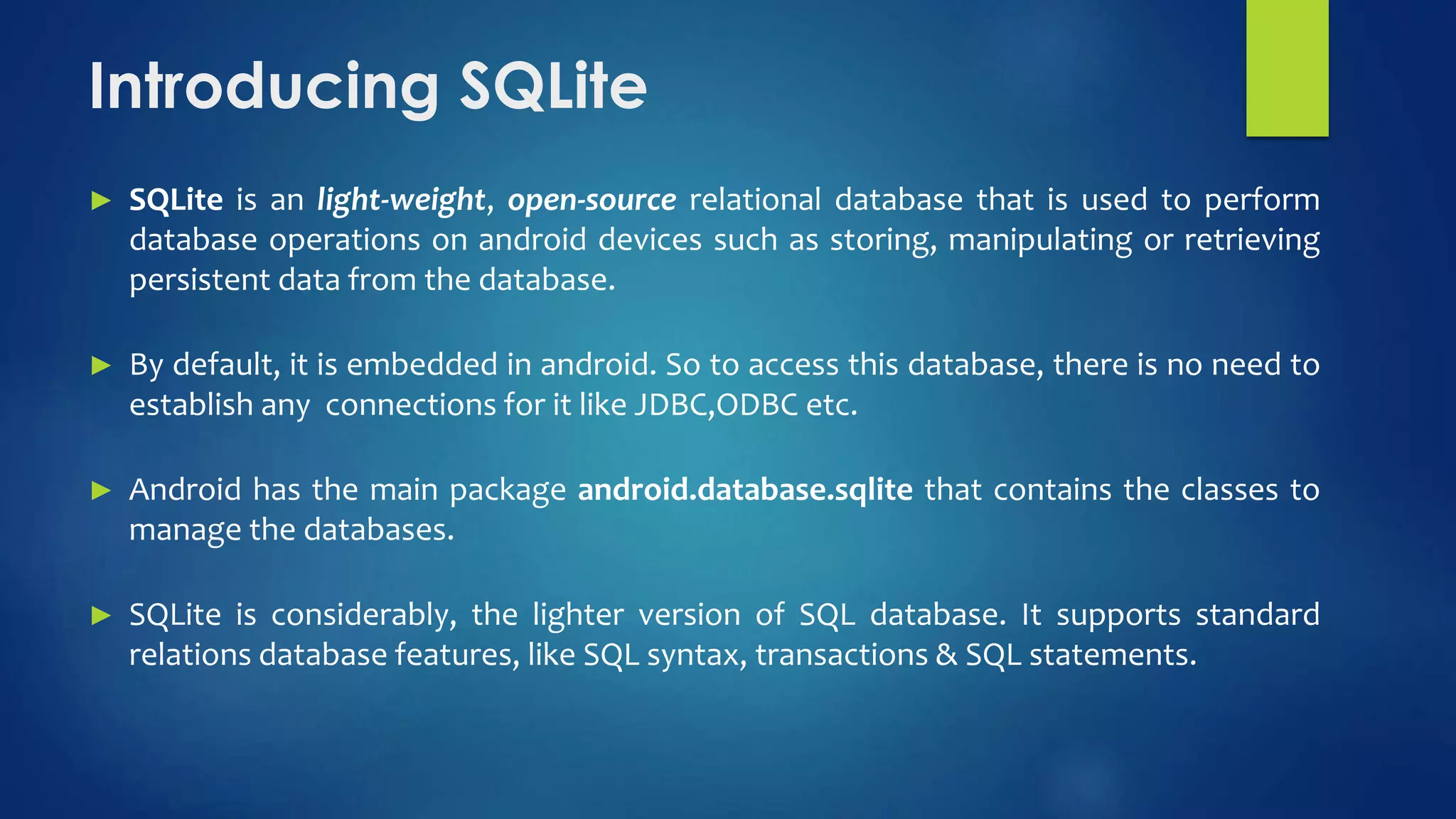 Introducing SQLite
► SQLite is an light-weight, open-source relational database that is used to perform
database operations on android devices such as storing, manipulating or retrieving
persistent data from the database.
► By default, it is embedded in android. So to access this database, there is no need to
establish any connections for it like JDBC,ODBC etc.
► Android has the main package android.database.sqlite that contains the classes to
manage the databases.
► SQLite is considerably, the lighter version of SQL database. It supports standard
relations database features, like SQL syntax, transactions & SQL statements.
 