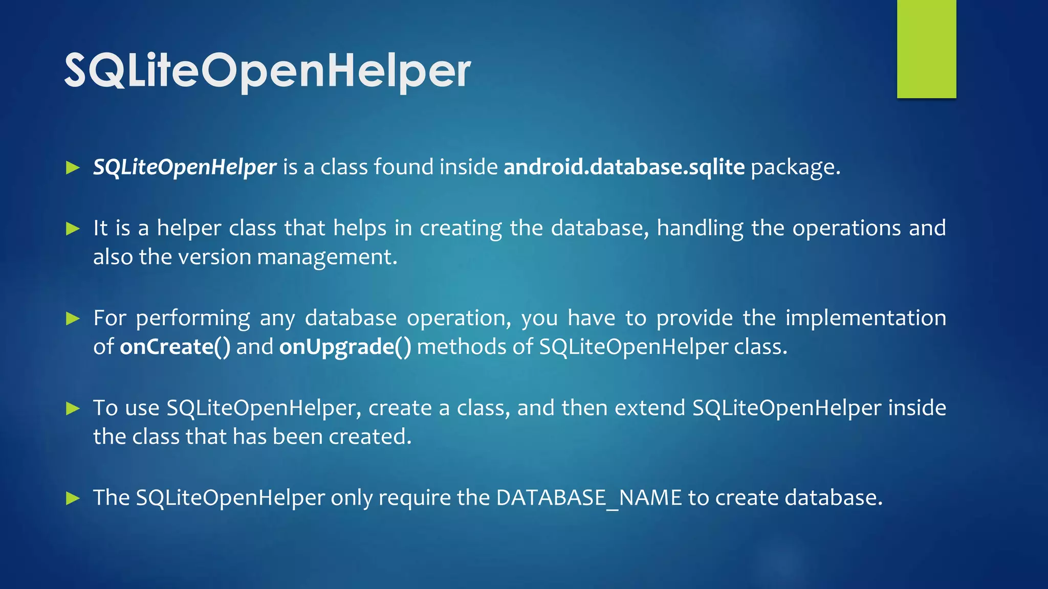 SQLiteOpenHelper
► SQLiteOpenHelper is a class found inside android.database.sqlite package.
► It is a helper class that helps in creating the database, handling the operations and
also the version management.
► For performing any database operation, you have to provide the implementation
of onCreate() and onUpgrade() methods of SQLiteOpenHelper class.
► To use SQLiteOpenHelper, create a class, and then extend SQLiteOpenHelper inside
the class that has been created.
► The SQLiteOpenHelper only require the DATABASE_NAME to create database.
 