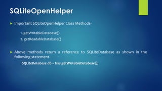 ► Important SQLiteOpenHelper Class Methods-
1. getWritableDatabase()
2. getReadableDatabase()
► Above methods return a reference to SQLiteDatabase as shown in the
following statement-
SQLiteDatabase db = this.getWritableDatabase();
SQLiteOpenHelper
 