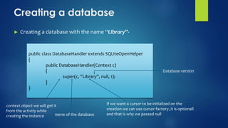 Creating a database
► Creating a database with the name “Library”-
public class DatabaseHandler extends SQLiteOpenHelper
{
public DatabaseHandler(Context c)
{
super(c, ”Library”, null, 1);
}
}
context object we will get it
from the activity while
creating the instance name of the database
If we want a cursor to be initialized on the
creation we can use cursor factory, it is optionall
and that is why we passed null
Database version
 