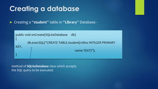 Creating a database
► Creating a “student” table in “Library” Database -
public void onCreate(SQLiteDatabase db)
{
db.execSQL(“CREATE TABLE student(rollno INTEGER PRIMARY
KEY,
name TEXT)”);
}
method of SQLiteDatabase class which accepts
the SQL query to be executed.
 