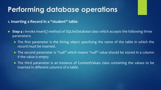 Performing database operations
1. Inserting a Record in a “student” table-
► Step-4 : Invoke insert() method of SQLiteDatabase class which accepts the following three
parameters:
► The first parameter is the String object specifying the name of the table in which the
record must be inserted.
► The second parameter is “null” which means “null” value should be stored in a column
if the value is empty.
► The third parameter is an instance of ContentValues class containing the values to be
inserted in different columns of a table.
 